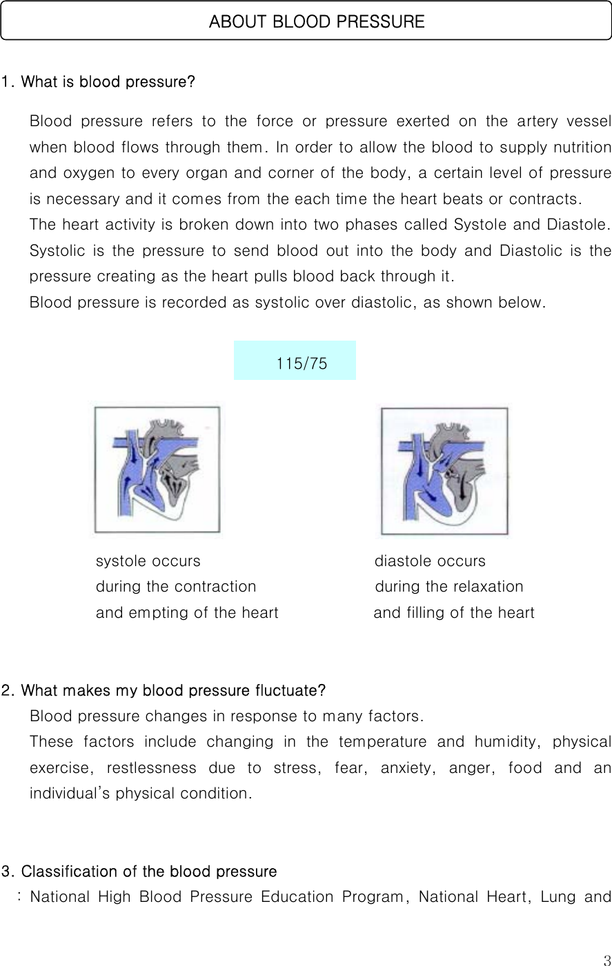 3    1. What is blood pressure? Blood  pressure  refers  to  the  force  or  pressure  exerted  on  the  artery  vessel when blood flows through them. In order to allow the blood to supply nutrition and oxygen to every organ and corner of the body, a certain level of pressure is necessary and it comes from the each time the heart beats or contracts. The heart activity is broken down into two phases called Systole and Diastole. Systolic  is  the  pressure  to  send  blood  out  into  the  body  and  Diastolic  is  the pressure creating as the heart pulls blood back through it. Blood pressure is recorded as systolic over diastolic, as shown below.                                                              systole occurs                      diastole occurs  during the contraction                              during the relaxation   and empting of the heart            and filling of the heart   2. What makes my blood pressure fluctuate? Blood pressure changes in response to many factors. These  factors  include  changing  in  the  temperature  and  humidity, physical exercise,  restlessness  due  to  stress,  fear,  anxiety,  anger,  food  and  an individual’s physical condition.   3. Classification of the blood pressure   :  National  High  Blood  Pressure  Education  Program,  National  Heart,  Lung  and    ABOUT BLOOD PRESSURE 115/75 