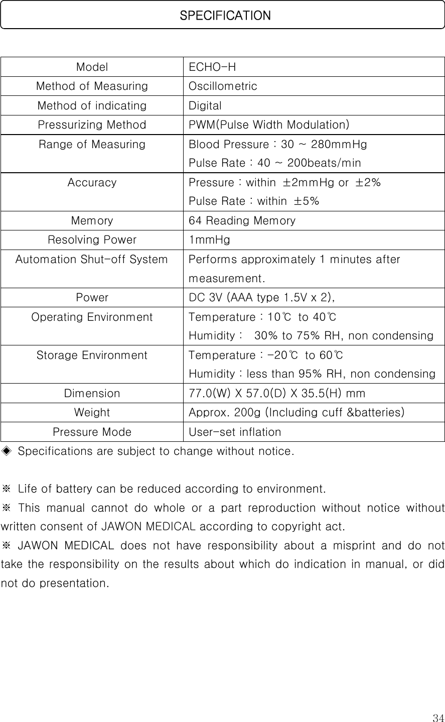  34   Model  ECHO-H   Method of Measuring  Oscillometric Method of indicating  Digital Pressurizing Method  PWM(Pulse Width Modulation) Range of Measuring  Blood Pressure : 30 ~ 280mmHg Pulse Rate : 40 ~ 200beats/min Accuracy  Pressure : within  ±2mmHg or  ±2% Pulse Rate : within  ±5% Memory  64 Reading Memory Resolving Power  1mmHg Automation Shut-off System  Performs approximately 1 minutes after measurement. Power DC 3V (AAA type 1.5V x 2),  Operating Environment  Temperature : 10℃ to 40℃ Humidity :    30% to 75% RH, non condensing Storage Environment  Temperature : -20℃ to 60℃ Humidity : less than 95% RH, non condensingDimension  77.0(W) X 57.0(D) X 35.5(H) mm  Weight  Approx. 200g (Including cuff &amp;batteries) Pressure Mode  User-set inflation ◈  Specifications are subject to change without notice.  ※  Life of battery can be reduced according to environment.   ※  This  manual  cannot  do  whole  or  a  part  reproduction  without  notice  without written consent of JAWON MEDICAL according to copyright act. ※  JAWON  MEDICAL  does  not  have  responsibility  about  a  misprint  and  do  not take the responsibility on the results about which do indication in  manual, or did not do presentation.       SPECIFICATION 
