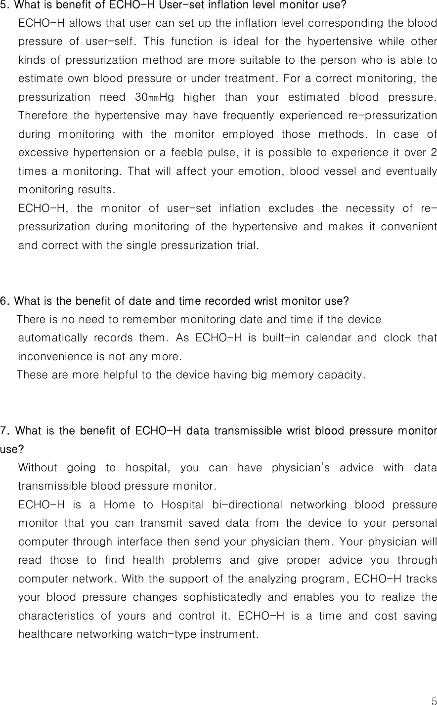  55. What is benefit of ECHO-H User-set inflation level monitor use?    ECHO-H allows that user can set up the inflation level corresponding the blood pressure  of  user-self.  This  function  is  ideal  for  the  hypertensive  while  other kinds of pressurization method are more suitable to the person who is able to estimate own blood pressure or under treatment. For a correct monitoring, the pressurization  need  30㎜Hg  higher  than  your  estimated  blood  pressure. Therefore  the  hypertensive  may  have  frequently  experienced  re-pressurization during  monitoring  with  the  monitor  employed  those  methods.  In  case  of excessive hypertension or a feeble pulse, it is possible to experience it over 2 times a monitoring. That will affect your emotion, blood vessel and eventually monitoring results.   ECHO-H,  the  monitor  of  user-set  inflation  excludes  the  necessity  of  re-pressurization  during  monitoring  of  the  hypertensive  and  makes  it  convenient and correct with the single pressurization trial.   6. What is the benefit of date and time recorded wrist monitor use?       There is no need to remember monitoring date and time if the device   automatically  records  them.  As  ECHO-H  is  built-in  calendar  and  clock  that inconvenience is not any more.   These are more helpful to the device having big memory capacity.    7. What is the benefit of ECHO-H data transmissible wrist blood  pressure monitor use? Without  going  to  hospital,  you  can  have  physician’s  advice  with data transmissible blood pressure monitor.   ECHO-H is a Home to Hospital bi-directional networking blood pressure monitor that you can transmit saved data from the device to your  personal computer through interface then send your physician them. Your physician will read those to find health problems and give proper advice you through computer network. With the support of the analyzing program, ECHO-H tracks your blood pressure changes sophisticatedly and enables you to realize  the characteristics  of  yours  and  control  it. ECHO-H is a time and cost saving healthcare networking watch-type instrument.  