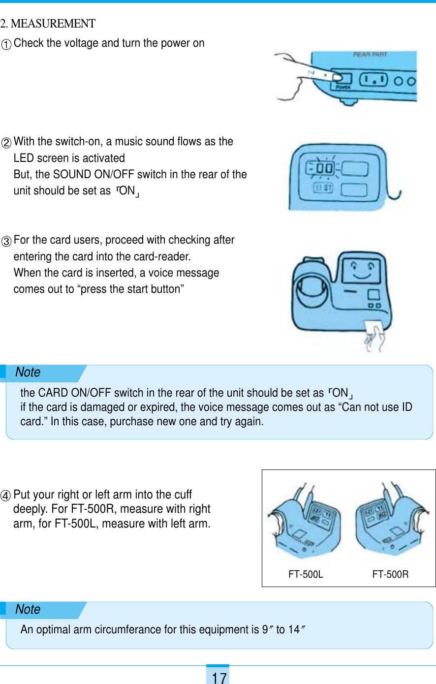 2. MEASUREMENTCheck the voltage and turn the power onWith the switch-on, a music sound flows as theLED screen is activatedBut, the SOUND ON/OFF switch in the rear of theunit should be set as  ONFor the card users, proceed with checking afterentering the card into the card-reader.When the card is inserted, a voice messagecomes out to “press the start button”Put your right or left arm into the cuffdeeply. For FT-500R, measure with rightarm, for FT-500L, measure with left arm.Notethe CARD ON/OFF switch in the rear of the unit should be set as  ONif the card is damaged or expired, the voice message comes out as “Can not use IDcard.” In this case, purchase new one and try again.NoteAn optimal arm circumferance for this equipment is 9 to 14FT-500L FT-500R