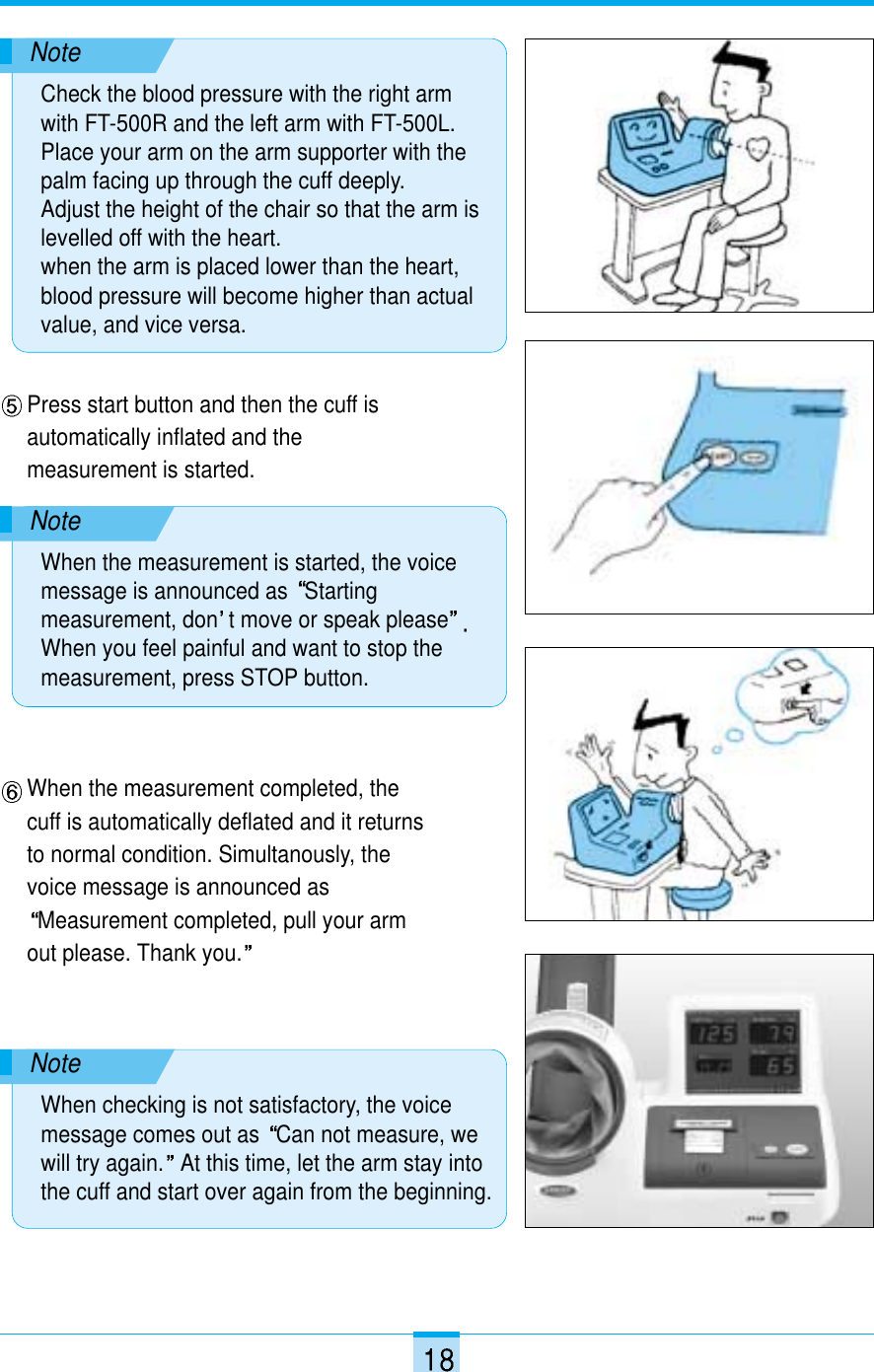 Press start button and then the cuff isautomatically inflated and themeasurement is started.NoteCheck the blood pressure with the right armwith FT-500R and the left arm with FT-500L.Place your arm on the arm supporter with thepalm facing up through the cuff deeply.Adjust the height of the chair so that the arm islevelled off with the heart. when the arm is placed lower than the heart,blood pressure will become higher than actualvalue, and vice versa.NoteWhen the measurement is started, the voicemessage is announced as  Startingmeasurement, don t move or speak pleaseWhen you feel painful and want to stop themeasurement, press STOP button.When the measurement completed, thecuff is automatically deflated and it returnsto normal condition. Simultanously, thevoice message is announced asMeasurement completed, pull your armout please. Thank you.NoteWhen checking is not satisfactory, the voicemessage comes out as  Can not measure, wewill try again. At this time, let the arm stay intothe cuff and start over again from the beginning.