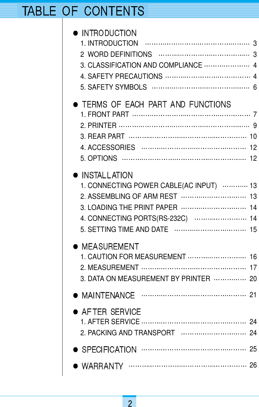 1. INTRODUCTION 32  WORD DEFINITIONS 3    3. CLASSIFICATION AND COMPLIANCE 44. SAFETY PRECAUTIONS 45. SAFETY SYMBOLS 61. FRONT PART 72. PRINTER 93. REAR PART 104. ACCESSORIES 125. OPTIONS 121. CONNECTING POWER CABLE(AC INPUT) 132. ASSEMBLING OF ARM REST 133. LOADING THE PRINT PAPER 144. CONNECTING PORTS(RS-232C) 145. SETTING TIME AND DATE 151. CAUTION FOR MEASUREMENT 162. MEASUREMENT 173. DATA ON MEASUREMENT BY PRINTER 20211. AFTER SERVICE 242. PACKING AND TRANSPORT 242526