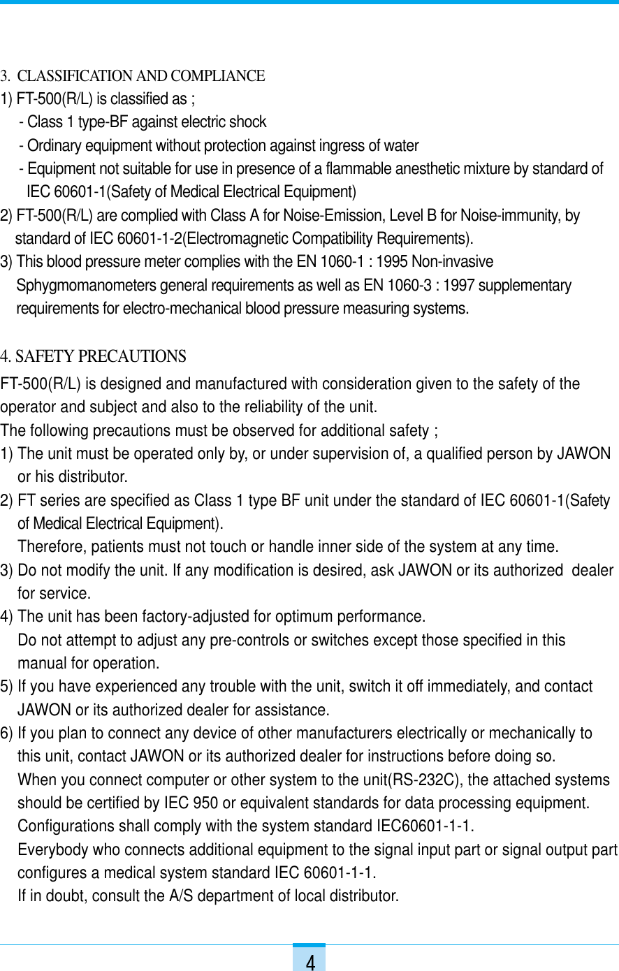 3.  CLASSIFICATION AND COMPLIANCE1) FT-500(R/L) is classified as ;- Class 1 type-BF against electric shock- Ordinary equipment without protection against ingress of water - Equipment not suitable for use in presence of a flammable anesthetic mixture by standard of IEC 60601-1(Safety of Medical Electrical Equipment)2) FT-500(R/L) are complied with Class A for Noise-Emission, Level B for Noise-immunity, by standard of IEC 60601-1-2(Electromagnetic Compatibility Requirements).3) This blood pressure meter complies with the EN 1060-1 : 1995 Non-invasiveSphygmomanometers general requirements as well as EN 1060-3 : 1997 supplementaryrequirements for electro-mechanical blood pressure measuring systems.4. SAFETY PRECAUTIONSFT-500(R/L) is designed and manufactured with consideration given to the safety of theoperator and subject and also to the reliability of the unit.The following precautions must be observed for additional safety ;1) The unit must be operated only by, or under supervision of, a qualified person by JAWONor his distributor.2) FT series are specified as Class 1 type BF unit under the standard of IEC 60601-1(Safetyof Medical Electrical Equipment).Therefore, patients must not touch or handle inner side of the system at any time.3) Do not modify the unit. If any modification is desired, ask JAWON or its authorized  dealerfor service.4) The unit has been factory-adjusted for optimum performance.Do not attempt to adjust any pre-controls or switches except those specified in thismanual for operation.5) If you have experienced any trouble with the unit, switch it off immediately, and contactJAWON or its authorized dealer for assistance.6) If you plan to connect any device of other manufacturers electrically or mechanically tothis unit, contact JAWON or its authorized dealer for instructions before doing so.When you connect computer or other system to the unit(RS-232C), the attached systemsshould be certified by IEC 950 or equivalent standards for data processing equipment.Configurations shall comply with the system standard IEC60601-1-1. Everybody who connects additional equipment to the signal input part or signal output partconfigures a medical system standard IEC 60601-1-1.If in doubt, consult the A/S department of local distributor.