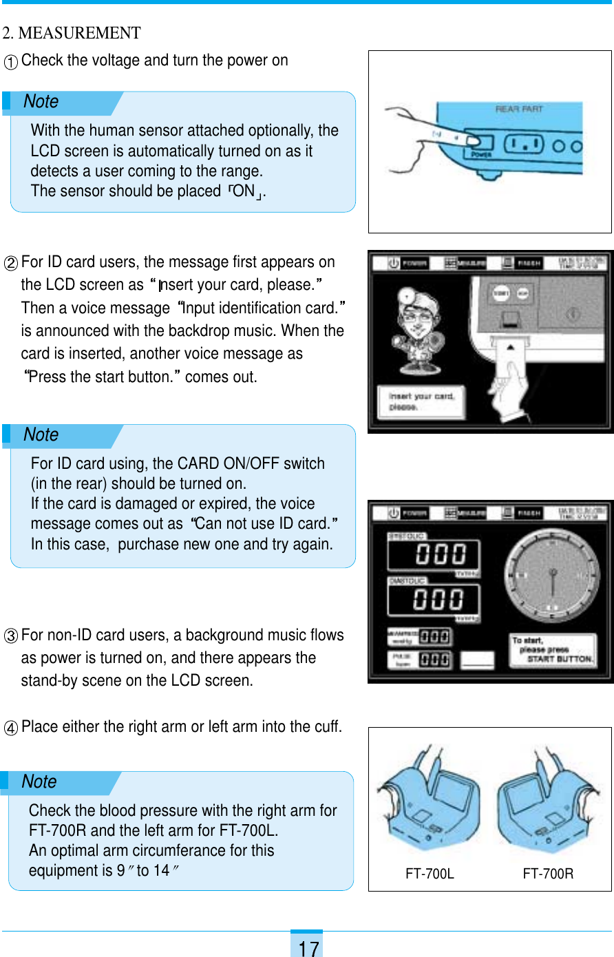 For non-ID card users, a background music flowsas power is turned on, and there appears thestand-by scene on the LCD screen. Place either the right arm or left arm into the cuff.For ID card users, the message first appears onthe LCD screen as  nsert your card, please.Then a voice message  Input identification card.is announced with the backdrop music. When thecard is inserted, another voice message asPress the start button. comes out.2. MEASUREMENTCheck the voltage and turn the power onFT-700L FT-700RNoteWith the human sensor attached optionally, theLCD screen is automatically turned on as itdetects a user coming to the range. The sensor should be placed  ON .NoteFor ID card using, the CARD ON/OFF switch(in the rear) should be turned on.If the card is damaged or expired, the voicemessage comes out as  Can not use ID card.In this case,  purchase new one and try again.NoteCheck the blood pressure with the right arm forFT-700R and the left arm for FT-700L.An optimal arm circumferance for thisequipment is 9 to 14