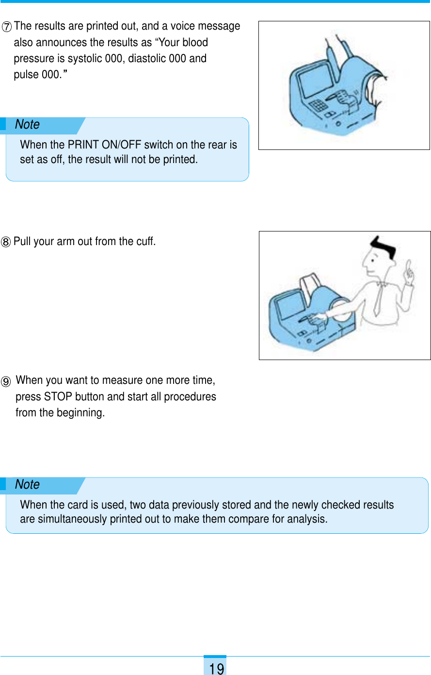 The results are printed out, and a voice messagealso announces the results as “Your bloodpressure is systolic 000, diastolic 000 and pulse 000.NoteWhen the PRINT ON/OFF switch on the rear isset as off, the result will not be printed.Pull your arm out from the cuff.NoteWhen the card is used, two data previously stored and the newly checked resultsare simultaneously printed out to make them compare for analysis.When you want to measure one more time,press STOP button and start all proceduresfrom the beginning.