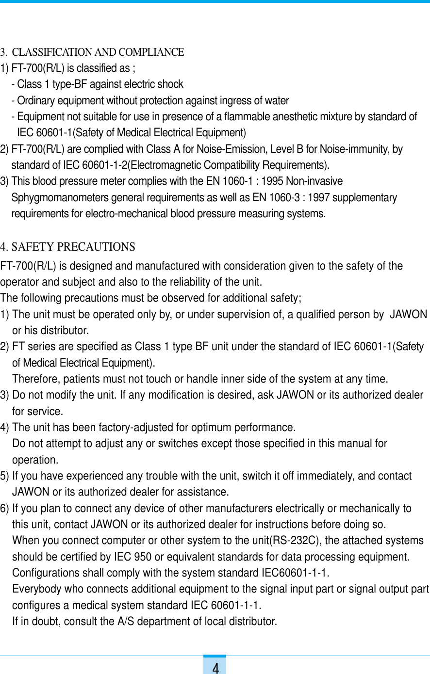 3.  CLASSIFICATION AND COMPLIANCE1) FT-700(R/L) is classified as ;- Class 1 type-BF against electric shock- Ordinary equipment without protection against ingress of water - Equipment not suitable for use in presence of a flammable anesthetic mixture by standard ofIEC 60601-1(Safety of Medical Electrical Equipment)2) FT-700(R/L) are complied with Class A for Noise-Emission, Level B for Noise-immunity, by standard of IEC 60601-1-2(Electromagnetic Compatibility Requirements).3) This blood pressure meter complies with the EN 1060-1 : 1995 Non-invasiveSphygmomanometers general requirements as well as EN 1060-3 : 1997 supplementaryrequirements for electro-mechanical blood pressure measuring systems.4. SAFETY PRECAUTIONSFT-700(R/L) is designed and manufactured with consideration given to the safety of theoperator and subject and also to the reliability of the unit.The following precautions must be observed for additional safety;1) The unit must be operated only by, or under supervision of, a qualified person by  JAWONor his distributor.2) FT series are specified as Class 1 type BF unit under the standard of IEC 60601-1(Safetyof Medical Electrical Equipment).Therefore, patients must not touch or handle inner side of the system at any time.3) Do not modify the unit. If any modification is desired, ask JAWON or its authorized dealerfor service.4) The unit has been factory-adjusted for optimum performance. Do not attempt to adjust any or switches except those specified in this manual foroperation.5) If you have experienced any trouble with the unit, switch it off immediately, and contactJAWON or its authorized dealer for assistance.6) If you plan to connect any device of other manufacturers electrically or mechanically tothis unit, contact JAWON or its authorized dealer for instructions before doing so.When you connect computer or other system to the unit(RS-232C), the attached systemsshould be certified by IEC 950 or equivalent standards for data processing equipment.Configurations shall comply with the system standard IEC60601-1-1. Everybody who connects additional equipment to the signal input part or signal output partconfigures a medical system standard IEC 60601-1-1. If in doubt, consult the A/S department of local distributor.