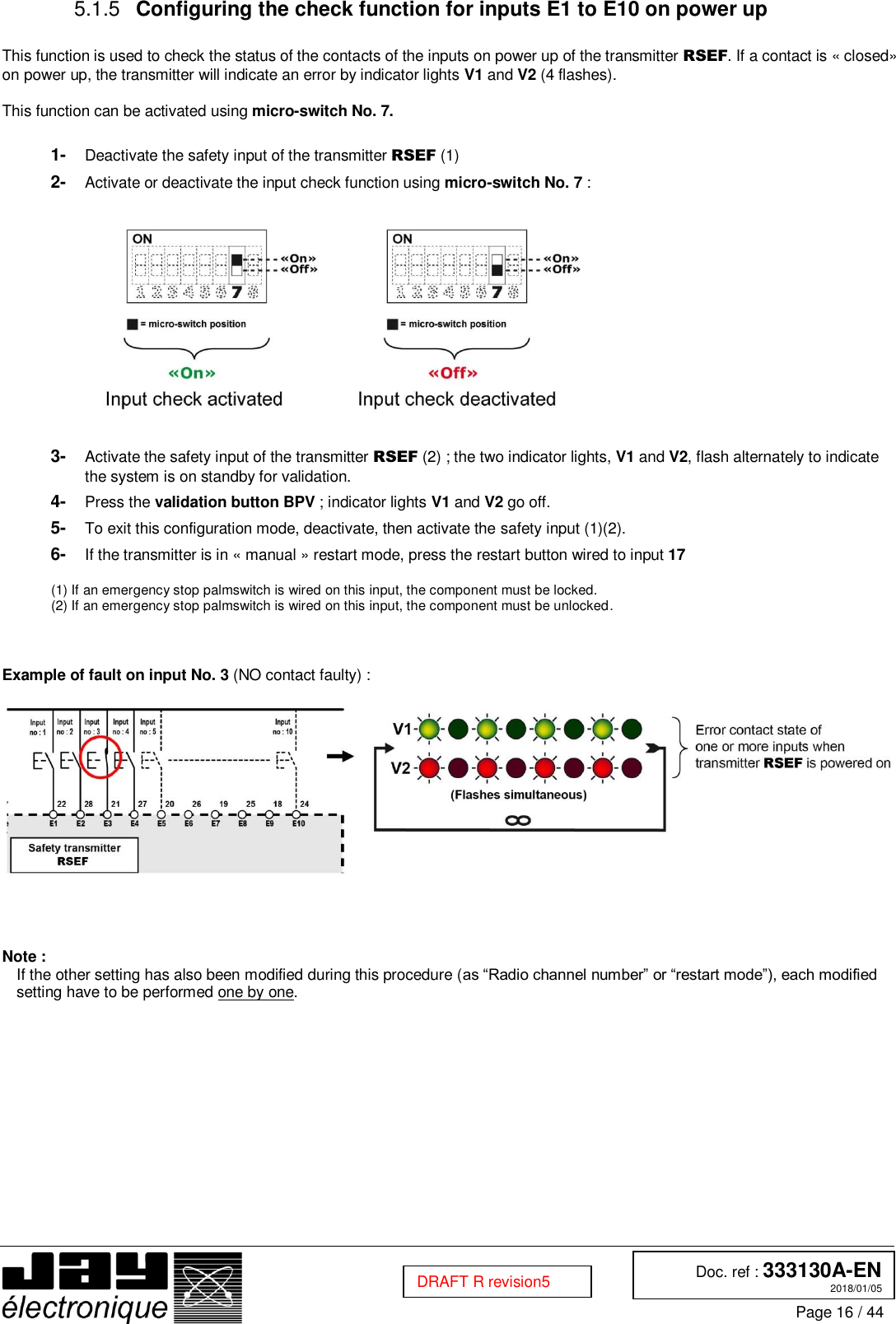  Doc. ref : 333130A-EN 2018/01/05 Page 16 / 44  DRAFT R revision5   Configuring the check function for inputs E1 to E10 on power up 5.1.5 This function is used to check the status of the contacts of the inputs on power up of the transmitter RSEF. If a contact is « closed» on power up, the transmitter will indicate an error by indicator lights V1 and V2 (4 flashes).  This function can be activated using micro-switch No. 7.  1-  Deactivate the safety input of the transmitter RSEF (1) 2-  Activate or deactivate the input check function using micro-switch No. 7 :    3-  Activate the safety input of the transmitter RSEF (2) ; the two indicator lights, V1 and V2, flash alternately to indicate the system is on standby for validation. 4-  Press the validation button BPV ; indicator lights V1 and V2 go off. 5-  To exit this configuration mode, deactivate, then activate the safety input (1)(2). 6-  If the transmitter is in « manual » restart mode, press the restart button wired to input 17  (1) If an emergency stop palmswitch is wired on this input, the component must be locked. (2) If an emergency stop palmswitch is wired on this input, the component must be unlocked.    Example of fault on input No. 3 (NO contact faulty) :       Note : If the other setting has also been modified during this procedure (as “Radio channel number” or “restart mode”), each modified setting have to be performed one by one.    