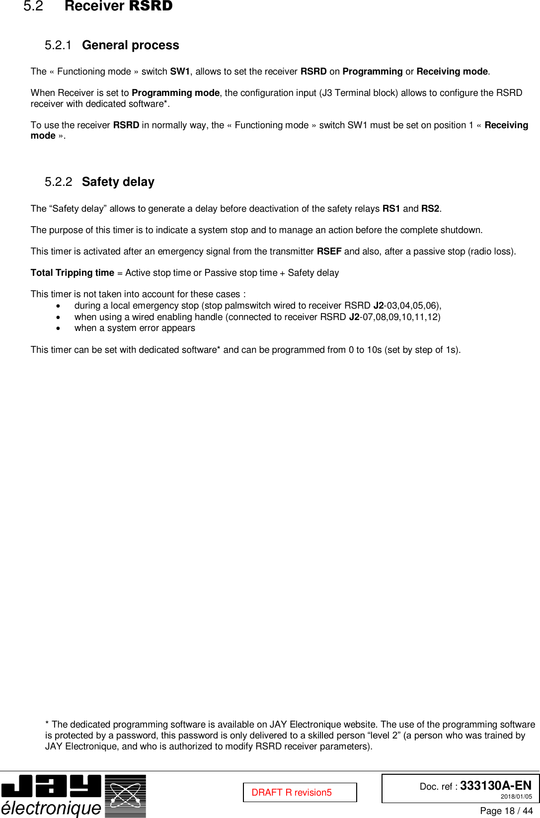  Doc. ref : 333130A-EN 2018/01/05 Page 18 / 44  DRAFT R revision5  Receiver RSRD 5.2  General process 5.2.1 The « Functioning mode » switch SW1, allows to set the receiver RSRD on Programming or Receiving mode.  When Receiver is set to Programming mode, the configuration input (J3 Terminal block) allows to configure the RSRD receiver with dedicated software*.  To use the receiver RSRD in normally way, the « Functioning mode » switch SW1 must be set on position 1 « Receiving mode ».    Safety delay 5.2.2 The “Safety delay” allows to generate a delay before deactivation of the safety relays RS1 and RS2.  The purpose of this timer is to indicate a system stop and to manage an action before the complete shutdown.  This timer is activated after an emergency signal from the transmitter RSEF and also, after a passive stop (radio loss).  Total Tripping time = Active stop time or Passive stop time + Safety delay  This timer is not taken into account for these cases :   during a local emergency stop (stop palmswitch wired to receiver RSRD J2-03,04,05,06),   when using a wired enabling handle (connected to receiver RSRD J2-07,08,09,10,11,12)   when a system error appears  This timer can be set with dedicated software* and can be programmed from 0 to 10s (set by step of 1s).                                   * The dedicated programming software is available on JAY Electronique website. The use of the programming software is protected by a password, this password is only delivered to a skilled person “level 2” (a person who was trained by JAY Electronique, and who is authorized to modify RSRD receiver parameters).    