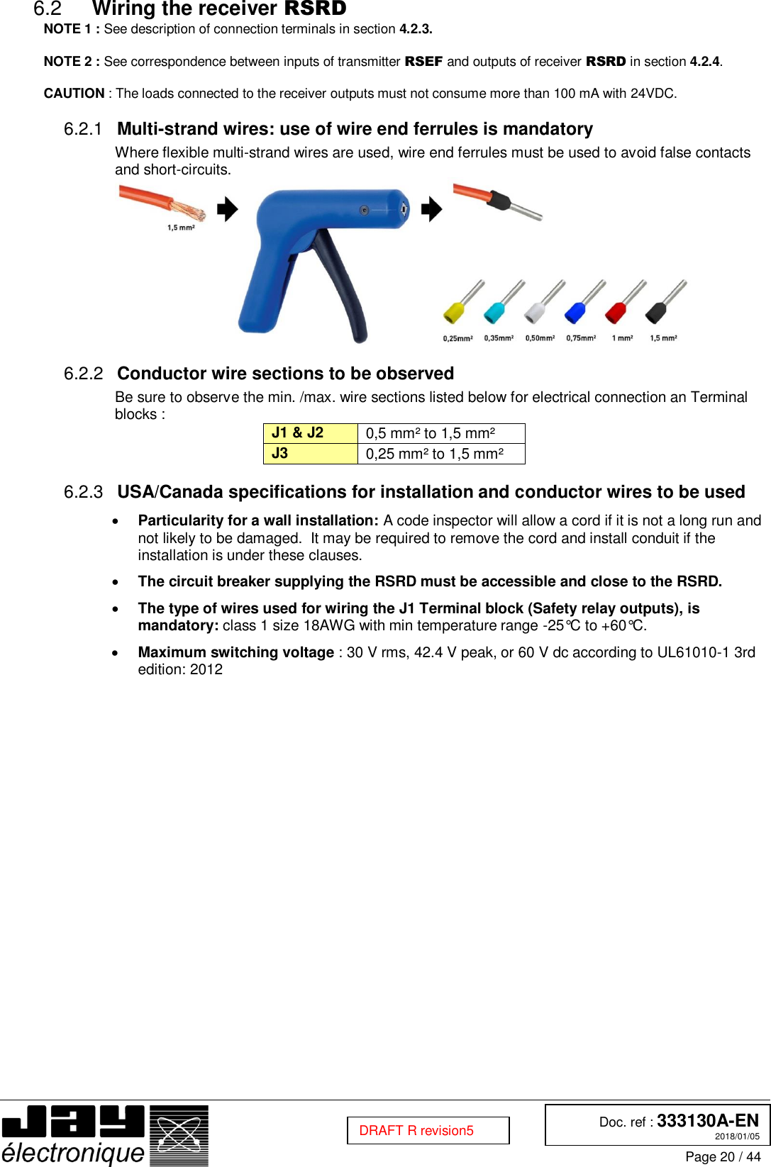  Doc. ref : 333130A-EN 2018/01/05 Page 20 / 44  DRAFT R revision5  Wiring the receiver RSRD 6.2NOTE 1 : See description of connection terminals in section 4.2.3.  NOTE 2 : See correspondence between inputs of transmitter RSEF and outputs of receiver RSRD in section 4.2.4.  CAUTION : The loads connected to the receiver outputs must not consume more than 100 mA with 24VDC.  Multi-strand wires: use of wire end ferrules is mandatory 6.2.1Where flexible multi-strand wires are used, wire end ferrules must be used to avoid false contacts and short-circuits.   Conductor wire sections to be observed 6.2.2Be sure to observe the min. /max. wire sections listed below for electrical connection an Terminal blocks : J1 &amp; J2 0,5 mm² to 1,5 mm² J3 0,25 mm² to 1,5 mm²  USA/Canada specifications for installation and conductor wires to be used 6.2.3 Particularity for a wall installation: A code inspector will allow a cord if it is not a long run and not likely to be damaged.  It may be required to remove the cord and install conduit if the installation is under these clauses.  The circuit breaker supplying the RSRD must be accessible and close to the RSRD.  The type of wires used for wiring the J1 Terminal block (Safety relay outputs), is mandatory: class 1 size 18AWG with min temperature range -25°C to +60°C.  Maximum switching voltage : 30 V rms, 42.4 V peak, or 60 V dc according to UL61010-1 3rd edition: 2012     