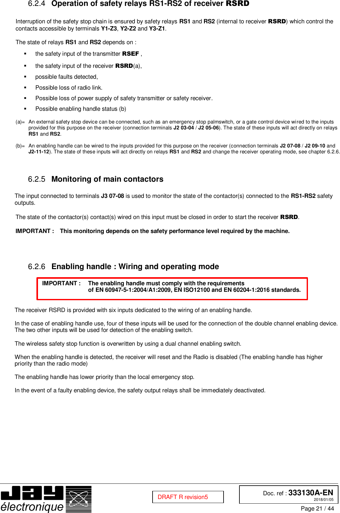  Doc. ref : 333130A-EN 2018/01/05 Page 21 / 44  DRAFT R revision5  Operation of safety relays RS1-RS2 of receiver RSRD 6.2.4 Interruption of the safety stop chain is ensured by safety relays RS1 and RS2 (internal to receiver RSRD) which control the contacts accessible by terminals Y1-Z3, Y2-Z2 and Y3-Z1.  The state of relays RS1 and RS2 depends on :   the safety input of the transmitter RSEF ,   the safety input of the receiver RSRD(a),   possible faults detected,   Possible loss of radio link.   Possible loss of power supply of safety transmitter or safety receiver.   Possible enabling handle status (b)  (a)=  An external safety stop device can be connected, such as an emergency stop palmswitch, or a gate control device wired to the inputs provided for this purpose on the receiver (connection terminals J2 03-04 / J2 05-06). The state of these inputs will act directly on relays RS1 and RS2.  (b)=  An enabling handle can be wired to the inputs provided for this purpose on the receiver (connection terminals J2 07-08 / J2 09-10 and J2-11-12). The state of these inputs will act directly on relays RS1 and RS2 and change the receiver operating mode, see chapter 6.2.6.    Monitoring of main contactors 6.2.5 The input connected to terminals J3 07-08 is used to monitor the state of the contactor(s) connected to the RS1-RS2 safety outputs.  The state of the contactor(s) contact(s) wired on this input must be closed in order to start the receiver RSRD.  IMPORTANT :  This monitoring depends on the safety performance level required by the machine.     Enabling handle : Wiring and operating mode 6.2.6 IMPORTANT :   The enabling handle must comply with the requirements  of EN 60947-5-1:2004/A1:2009, EN ISO12100 and EN 60204-1:2016 standards.   The receiver RSRD is provided with six inputs dedicated to the wiring of an enabling handle.  In the case of enabling handle use, four of these inputs will be used for the connection of the double channel enabling device. The two other inputs will be used for detection of the enabling switch.  The wireless safety stop function is overwritten by using a dual channel enabling switch.  When the enabling handle is detected, the receiver will reset and the Radio is disabled (The enabling handle has higher priority than the radio mode)  The enabling handle has lower priority than the local emergency stop.  In the event of a faulty enabling device, the safety output relays shall be immediately deactivated.     