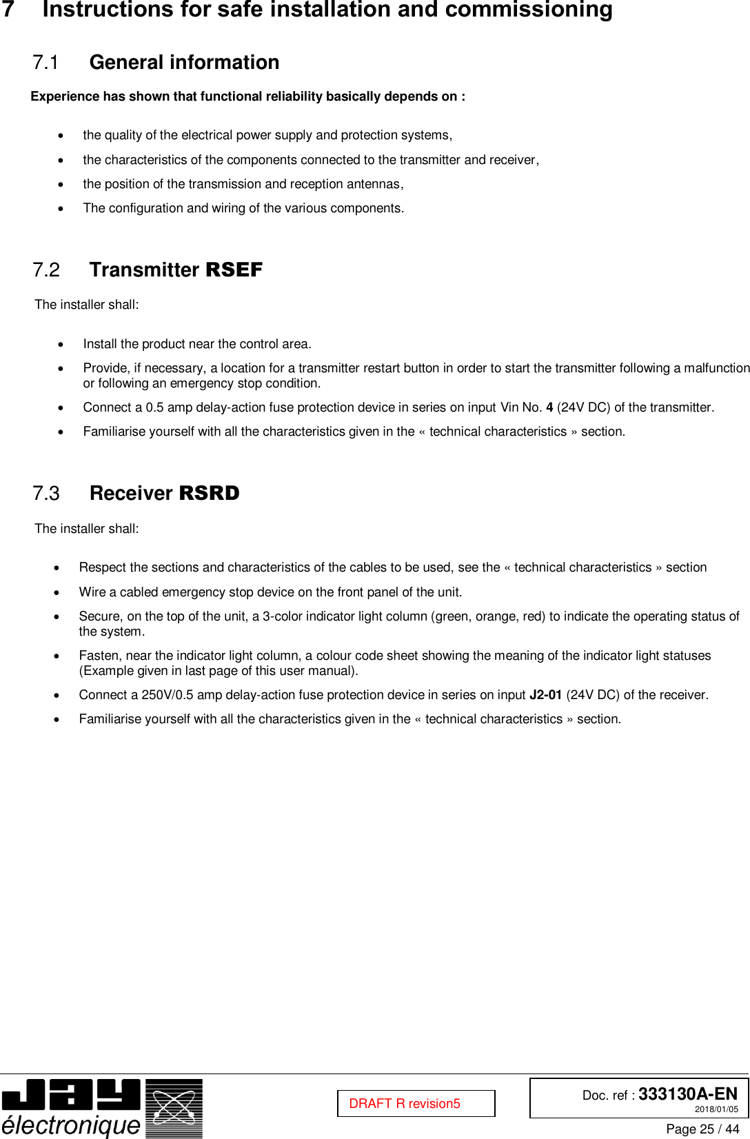  Doc. ref : 333130A-EN 2018/01/05 Page 25 / 44  DRAFT R revision5 7  Instructions for safe installation and commissioning   General information 7.1 Experience has shown that functional reliability basically depends on :    the quality of the electrical power supply and protection systems,   the characteristics of the components connected to the transmitter and receiver,   the position of the transmission and reception antennas,   The configuration and wiring of the various components.    Transmitter RSEF 7.2 The installer shall:    Install the product near the control area.   Provide, if necessary, a location for a transmitter restart button in order to start the transmitter following a malfunction or following an emergency stop condition.   Connect a 0.5 amp delay-action fuse protection device in series on input Vin No. 4 (24V DC) of the transmitter.   Familiarise yourself with all the characteristics given in the « technical characteristics » section.    Receiver RSRD 7.3 The installer shall:    Respect the sections and characteristics of the cables to be used, see the « technical characteristics » section   Wire a cabled emergency stop device on the front panel of the unit.   Secure, on the top of the unit, a 3-color indicator light column (green, orange, red) to indicate the operating status of the system.   Fasten, near the indicator light column, a colour code sheet showing the meaning of the indicator light statuses (Example given in last page of this user manual).   Connect a 250V/0.5 amp delay-action fuse protection device in series on input J2-01 (24V DC) of the receiver.    Familiarise yourself with all the characteristics given in the « technical characteristics » section.    