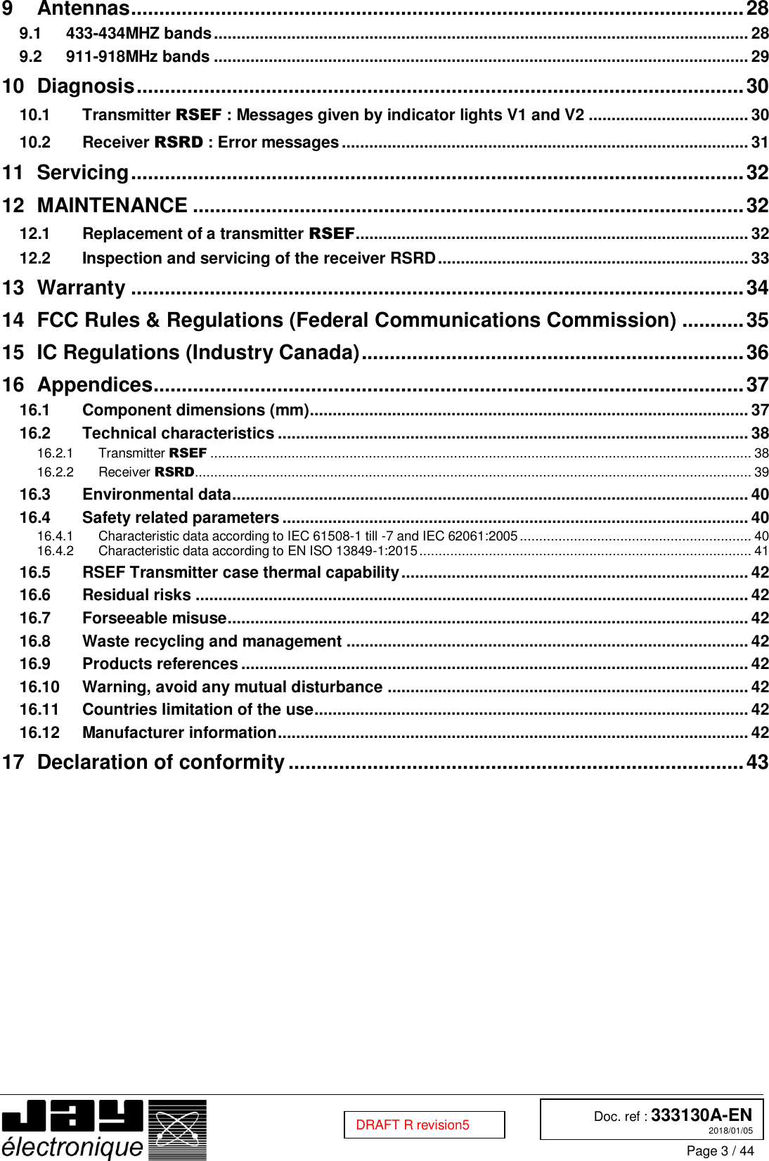  Doc. ref : 333130A-EN 2018/01/05 Page 3 / 44  DRAFT R revision5 9 Antennas ............................................................................................................. 28  433-434MHZ bands ..................................................................................................................... 28 9.1 911-918MHz bands ..................................................................................................................... 29 9.210 Diagnosis ............................................................................................................ 30  Transmitter RSEF : Messages given by indicator lights V1 and V2 ................................... 30 10.1 Receiver RSRD : Error messages ......................................................................................... 31 10.211 Servicing ............................................................................................................. 32 12 MAINTENANCE .................................................................................................. 32  Replacement of a transmitter RSEF...................................................................................... 32 12.1 Inspection and servicing of the receiver RSRD .................................................................... 33 12.213 Warranty ............................................................................................................. 34 14 FCC Rules &amp; Regulations (Federal Communications Commission) ........... 35 15 IC Regulations (Industry Canada) .................................................................... 36 16 Appendices......................................................................................................... 37  Component dimensions (mm)................................................................................................ 37 16.1 Technical characteristics ....................................................................................................... 38 16.2 Transmitter RSEF ............................................................................................................................................ 38 16.2.1 Receiver RSRD ................................................................................................................................................ 39 16.2.2 Environmental data ................................................................................................................. 40 16.3 Safety related parameters ...................................................................................................... 40 16.4 Characteristic data according to IEC 61508-1 till -7 and IEC 62061:2005 ............................................................ 40 16.4.1 Characteristic data according to EN ISO 13849-1:2015 ...................................................................................... 41 16.4.2 RSEF Transmitter case thermal capability ............................................................................ 42 16.5 Residual risks ......................................................................................................................... 42 16.6 Forseeable misuse.................................................................................................................. 42 16.7 Waste recycling and management ........................................................................................ 42 16.8 Products references ............................................................................................................... 42 16.9 Warning, avoid any mutual disturbance ............................................................................... 42 16.10 Countries limitation of the use ............................................................................................... 42 16.11 Manufacturer information ....................................................................................................... 42 16.1217 Declaration of conformity ................................................................................. 43    