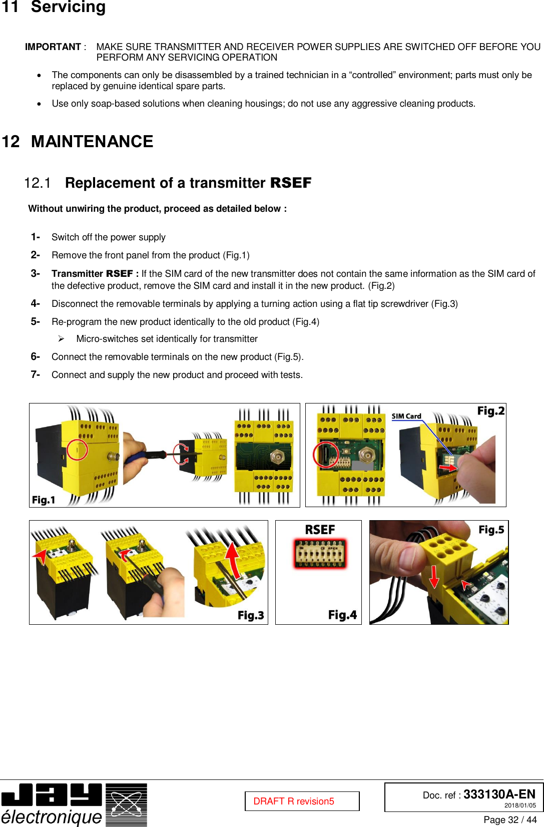  Doc. ref : 333130A-EN 2018/01/05 Page 32 / 44  DRAFT R revision5 11 Servicing   IMPORTANT :  MAKE SURE TRANSMITTER AND RECEIVER POWER SUPPLIES ARE SWITCHED OFF BEFORE YOU PERFORM ANY SERVICING OPERATION  The components can only be disassembled by a trained technician in a “controlled” environment; parts must only be replaced by genuine identical spare parts.   Use only soap-based solutions when cleaning housings; do not use any aggressive cleaning products.  12 MAINTENANCE   Replacement of a transmitter RSEF 12.1 Without unwiring the product, proceed as detailed below :  1-  Switch off the power supply 2-  Remove the front panel from the product (Fig.1) 3-  Transmitter RSEF : If the SIM card of the new transmitter does not contain the same information as the SIM card of the defective product, remove the SIM card and install it in the new product. (Fig.2) 4-  Disconnect the removable terminals by applying a turning action using a flat tip screwdriver (Fig.3) 5-  Re-program the new product identically to the old product (Fig.4)   Micro-switches set identically for transmitter 6-  Connect the removable terminals on the new product (Fig.5). 7-  Connect and supply the new product and proceed with tests.                  