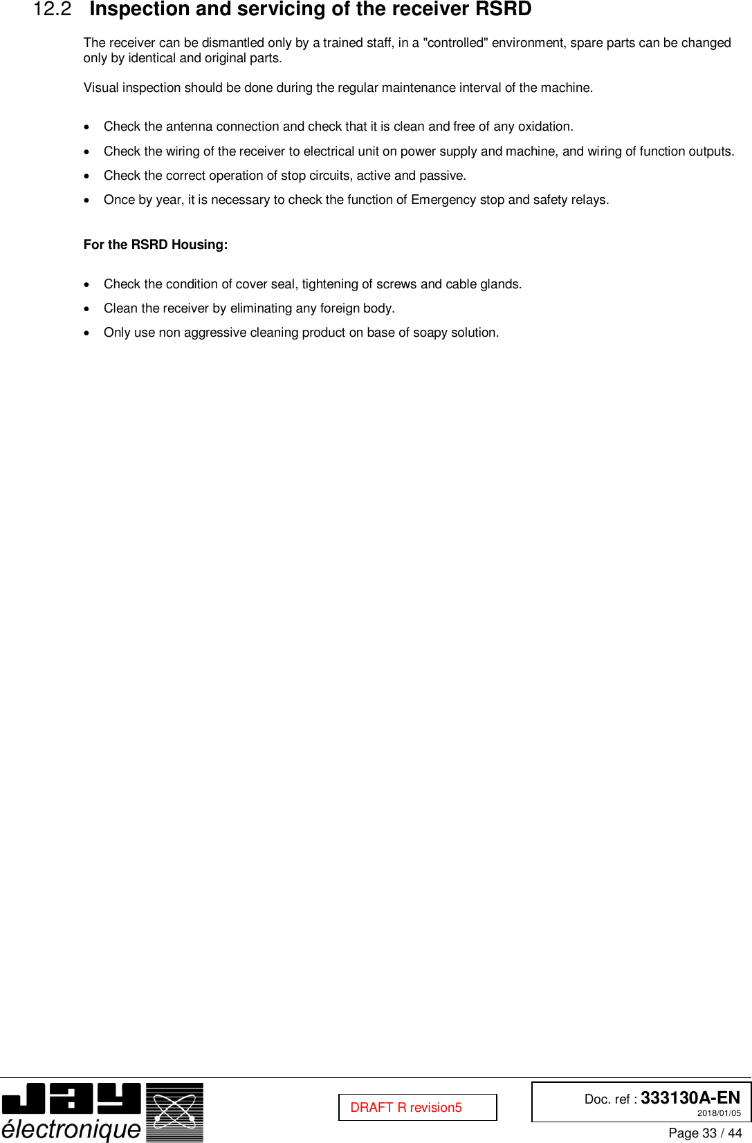  Doc. ref : 333130A-EN 2018/01/05 Page 33 / 44  DRAFT R revision5  Inspection and servicing of the receiver RSRD 12.2  The receiver can be dismantled only by a trained staff, in a &quot;controlled&quot; environment, spare parts can be changed only by identical and original parts.  Visual inspection should be done during the regular maintenance interval of the machine.    Check the antenna connection and check that it is clean and free of any oxidation.   Check the wiring of the receiver to electrical unit on power supply and machine, and wiring of function outputs.   Check the correct operation of stop circuits, active and passive.   Once by year, it is necessary to check the function of Emergency stop and safety relays.   For the RSRD Housing:    Check the condition of cover seal, tightening of screws and cable glands.   Clean the receiver by eliminating any foreign body.   Only use non aggressive cleaning product on base of soapy solution.    