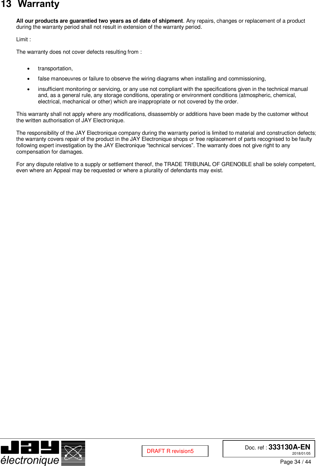  Doc. ref : 333130A-EN 2018/01/05 Page 34 / 44  DRAFT R revision5  13 Warranty  All our products are guarantied two years as of date of shipment. Any repairs, changes or replacement of a product during the warranty period shall not result in extension of the warranty period.  Limit :  The warranty does not cover defects resulting from :    transportation,   false manoeuvres or failure to observe the wiring diagrams when installing and commissioning,   insufficient monitoring or servicing, or any use not compliant with the specifications given in the technical manual and, as a general rule, any storage conditions, operating or environment conditions (atmospheric, chemical, electrical, mechanical or other) which are inappropriate or not covered by the order.  This warranty shall not apply where any modifications, disassembly or additions have been made by the customer without the written authorisation of JAY Electronique.  The responsibility of the JAY Electronique company during the warranty period is limited to material and construction defects; the warranty covers repair of the product in the JAY Electronique shops or free replacement of parts recognised to be faulty following expert investigation by the JAY Electronique “technical services”. The warranty does not give right to any compensation for damages.  For any dispute relative to a supply or settlement thereof, the TRADE TRIBUNAL OF GRENOBLE shall be solely competent, even where an Appeal may be requested or where a plurality of defendants may exist.    