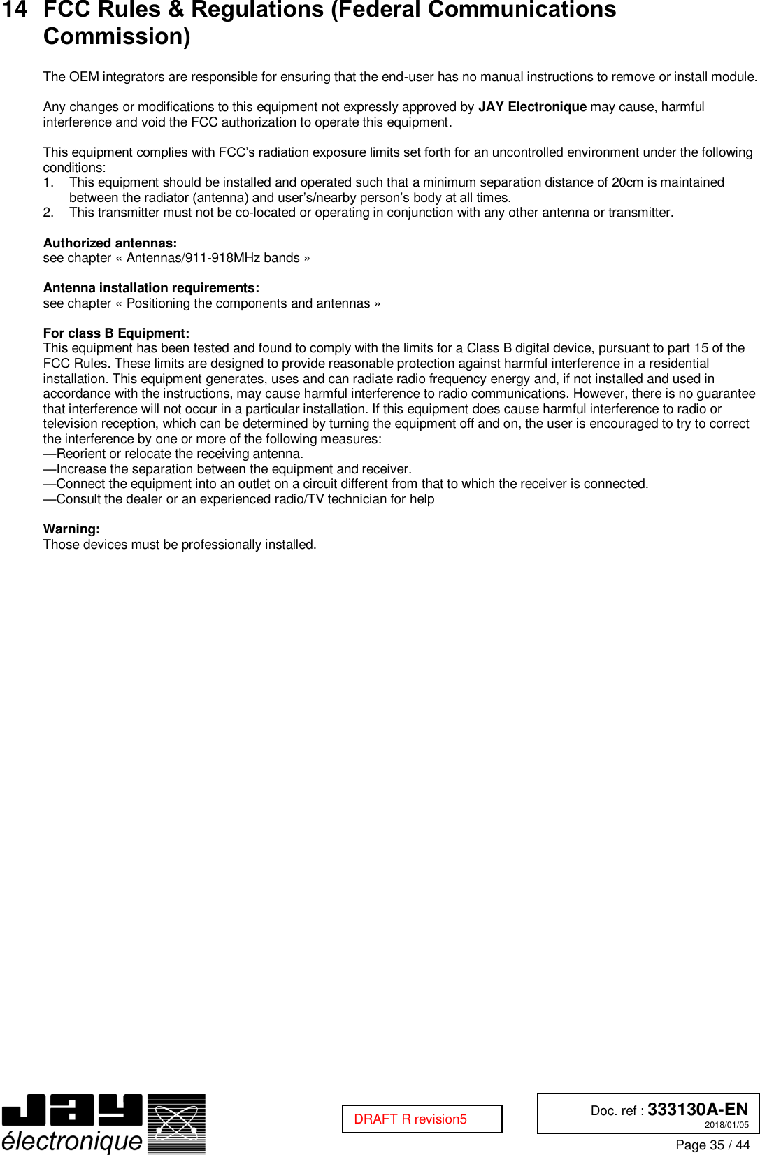  Doc. ref : 333130A-EN 2018/01/05 Page 35 / 44  DRAFT R revision5 14 FCC Rules &amp; Regulations (Federal Communications Commission)  The OEM integrators are responsible for ensuring that the end-user has no manual instructions to remove or install module.   Any changes or modifications to this equipment not expressly approved by JAY Electronique may cause, harmful interference and void the FCC authorization to operate this equipment.  This equipment complies with FCC’s radiation exposure limits set forth for an uncontrolled environment under the following conditions:  1.  This equipment should be installed and operated such that a minimum separation distance of 20cm is maintained between the radiator (antenna) and user’s/nearby person’s body at all times.  2.  This transmitter must not be co-located or operating in conjunction with any other antenna or transmitter.  Authorized antennas: see chapter « Antennas/911-918MHz bands »   Antenna installation requirements: see chapter « Positioning the components and antennas »   For class B Equipment: This equipment has been tested and found to comply with the limits for a Class B digital device, pursuant to part 15 of the FCC Rules. These limits are designed to provide reasonable protection against harmful interference in a residential installation. This equipment generates, uses and can radiate radio frequency energy and, if not installed and used in accordance with the instructions, may cause harmful interference to radio communications. However, there is no guarantee that interference will not occur in a particular installation. If this equipment does cause harmful interference to radio or television reception, which can be determined by turning the equipment off and on, the user is encouraged to try to correct the interference by one or more of the following measures:  —Reorient or relocate the receiving antenna.  —Increase the separation between the equipment and receiver.  —Connect the equipment into an outlet on a circuit different from that to which the receiver is connected.  —Consult the dealer or an experienced radio/TV technician for help   Warning:  Those devices must be professionally installed.    