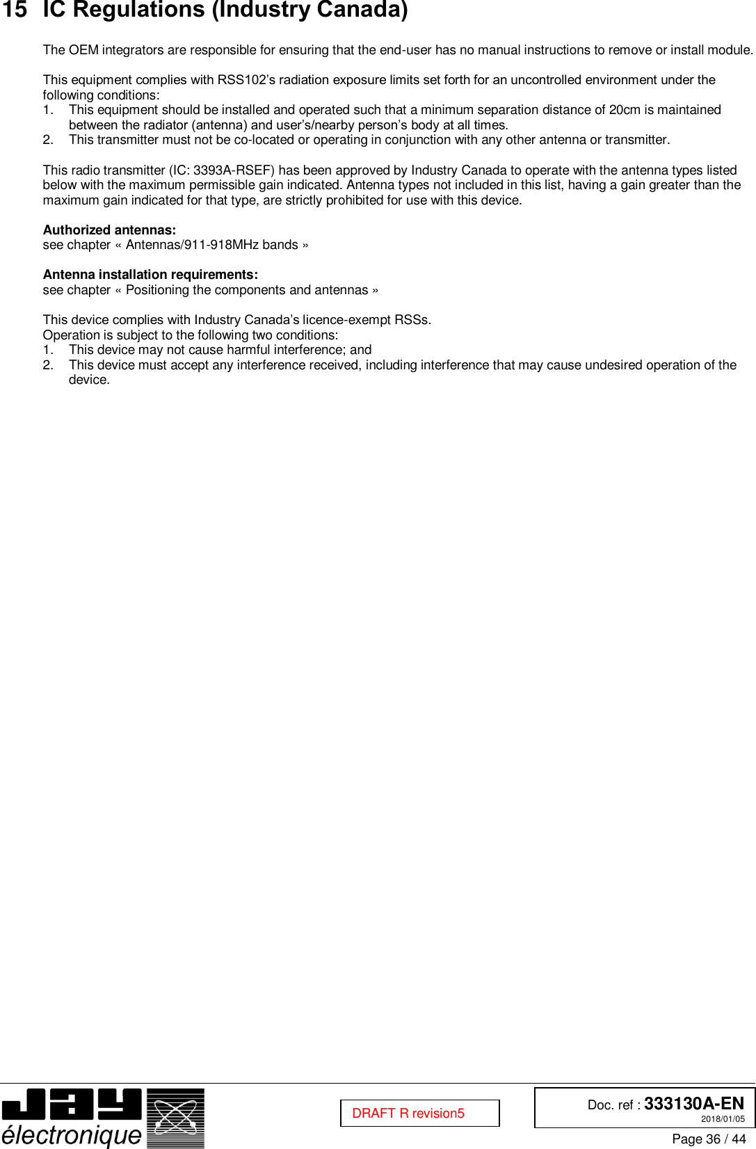  Doc. ref : 333130A-EN 2018/01/05 Page 36 / 44  DRAFT R revision5 15 IC Regulations (Industry Canada)  The OEM integrators are responsible for ensuring that the end-user has no manual instructions to remove or install module.   This equipment complies with RSS102’s radiation exposure limits set forth for an uncontrolled environment under the following conditions:  1.  This equipment should be installed and operated such that a minimum separation distance of 20cm is maintained between the radiator (antenna) and user’s/nearby person’s body at all times.  2.  This transmitter must not be co-located or operating in conjunction with any other antenna or transmitter.   This radio transmitter (IC: 3393A-RSEF) has been approved by Industry Canada to operate with the antenna types listed below with the maximum permissible gain indicated. Antenna types not included in this list, having a gain greater than the maximum gain indicated for that type, are strictly prohibited for use with this device.   Authorized antennas: see chapter « Antennas/911-918MHz bands »   Antenna installation requirements: see chapter « Positioning the components and antennas »   This device complies with Industry Canada’s licence-exempt RSSs.  Operation is subject to the following two conditions:  1.  This device may not cause harmful interference; and  2.  This device must accept any interference received, including interference that may cause undesired operation of the device.  