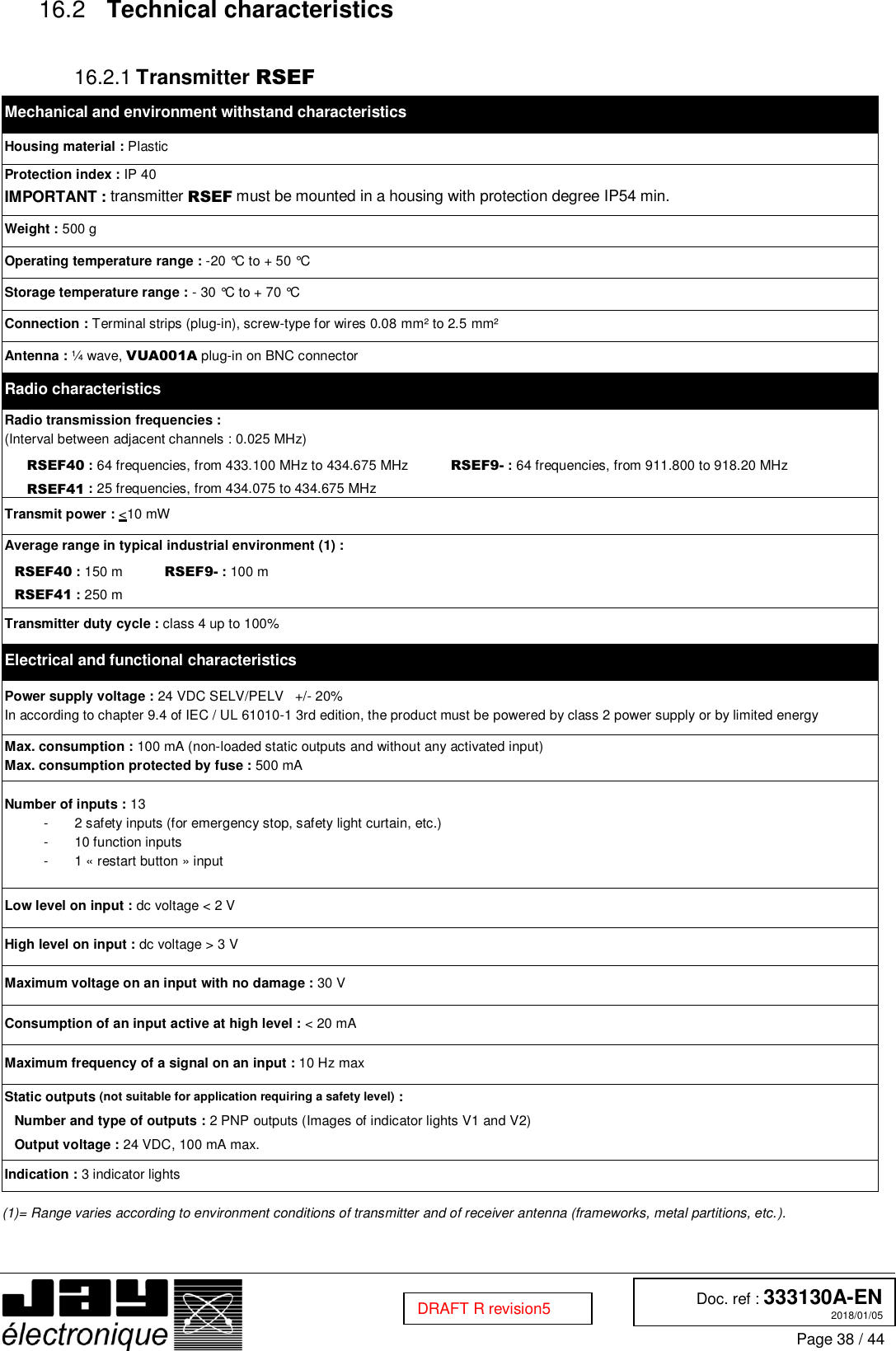  Doc. ref : 333130A-EN 2018/01/05 Page 38 / 44  DRAFT R revision5  Technical characteristics 16.2  Transmitter RSEF 16.2.1Mechanical and environment withstand characteristics Housing material : Plastic Protection index : IP 40 IMPORTANT : transmitter RSEF must be mounted in a housing with protection degree IP54 min. Weight : 500 g Operating temperature range : -20 °C to + 50 °C Storage temperature range : - 30 °C to + 70 °C Connection : Terminal strips (plug-in), screw-type for wires 0.08 mm² to 2.5 mm² Antenna : ¼ wave, VUA001A plug-in on BNC connector Radio characteristics Radio transmission frequencies : (Interval between adjacent channels : 0.025 MHz) RSEF40 : 64 frequencies, from 433.100 MHz to 434.675 MHz           RSEF9- : 64 frequencies, from 911.800 to 918.20 MHz RSEF41 : 25 frequencies, from 434.075 to 434.675 MHz  Transmit power : &lt;10 mW Average range in typical industrial environment (1) : RSEF40 : 150 m           RSEF9- : 100 m RSEF41 : 250 m Transmitter duty cycle : class 4 up to 100% Electrical and functional characteristics Power supply voltage : 24 VDC SELV/PELV   +/- 20% In according to chapter 9.4 of IEC / UL 61010-1 3rd edition, the product must be powered by class 2 power supply or by limited energy Max. consumption : 100 mA (non-loaded static outputs and without any activated input) Max. consumption protected by fuse : 500 mA Number of inputs : 13 -  2 safety inputs (for emergency stop, safety light curtain, etc.) -  10 function inputs -  1 « restart button » input Low level on input : dc voltage &lt; 2 V High level on input : dc voltage &gt; 3 V Maximum voltage on an input with no damage : 30 V Consumption of an input active at high level : &lt; 20 mA Maximum frequency of a signal on an input : 10 Hz max Static outputs (not suitable for application requiring a safety level) :  Number and type of outputs : 2 PNP outputs (Images of indicator lights V1 and V2) Output voltage : 24 VDC, 100 mA max. Indication : 3 indicator lights  (1)= Range varies according to environment conditions of transmitter and of receiver antenna (frameworks, metal partitions, etc.).     