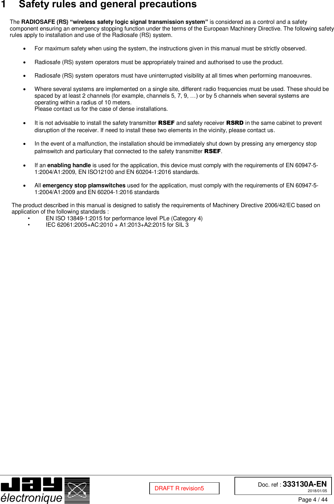  Doc. ref : 333130A-EN 2018/01/05 Page 4 / 44  DRAFT R revision5 1  Safety rules and general precautions  The RADIOSAFE (RS) “wireless safety logic signal transmission system” is considered as a control and a safety component ensuring an emergency stopping function under the terms of the European Machinery Directive. The following safety rules apply to installation and use of the Radiosafe (RS) system.    For maximum safety when using the system, the instructions given in this manual must be strictly observed.    Radiosafe (RS) system operators must be appropriately trained and authorised to use the product.    Radiosafe (RS) system operators must have uninterrupted visibility at all times when performing manoeuvres.    Where several systems are implemented on a single site, different radio frequencies must be used. These should be spaced by at least 2 channels (for example, channels 5, 7, 9, …) or by 5 channels when several systems are operating within a radius of 10 meters.   Please contact us for the case of dense installations.    It is not advisable to install the safety transmitter RSEF and safety receiver RSRD in the same cabinet to prevent disruption of the receiver. If need to install these two elements in the vicinity, please contact us.    In the event of a malfunction, the installation should be immediately shut down by pressing any emergency stop palmswitch and particulary that connected to the safety transmitter RSEF.    If an enabling handle is used for the application, this device must comply with the requirements of EN 60947-5-1:2004/A1:2009, EN ISO12100 and EN 60204-1:2016 standards.    All emergency stop plamswitches used for the application, must comply with the requirements of EN 60947-5-1:2004/A1:2009 and EN 60204-1:2016 standards  The product described in this manual is designed to satisfy the requirements of Machinery Directive 2006/42/EC based on application of the following standards : •  EN ISO 13849-1:2015 for performance level PLe (Category 4) •  IEC 62061:2005+AC:2010 + A1:2013+A2:2015 for SIL 3    