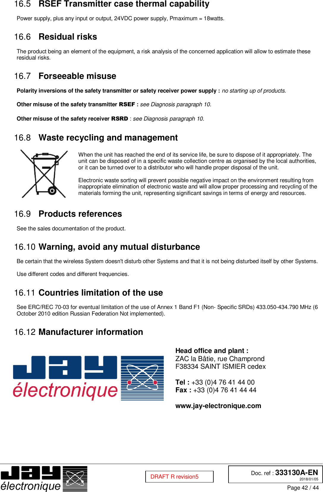  Doc. ref : 333130A-EN 2018/01/05 Page 42 / 44  DRAFT R revision5  RSEF Transmitter case thermal capability 16.5 Power supply, plus any input or output, 24VDC power supply, Pmaximum = 18watts.   Residual risks 16.6 The product being an element of the equipment, a risk analysis of the concerned application will allow to estimate these residual risks.   Forseeable misuse 16.7 Polarity inversions of the safety transmitter or safety receiver power supply : no starting up of products.  Other misuse of the safety transmitter RSEF : see Diagnosis paragraph 10.  Other misuse of the safety receiver RSRD : see Diagnosis paragraph 10.   Waste recycling and management 16.8     When the unit has reached the end of its service life, be sure to dispose of it appropriately. The unit can be disposed of in a specific waste collection centre as organised by the local authorities, or it can be turned over to a distributor who will handle proper disposal of the unit.  Electronic waste sorting will prevent possible negative impact on the environment resulting from inappropriate elimination of electronic waste and will allow proper processing and recycling of the materials forming the unit, representing significant savings in terms of energy and resources.   Products references 16.9 See the sales documentation of the product.   Warning, avoid any mutual disturbance 16.10 Be certain that the wireless System doesn&apos;t disturb other Systems and that it is not being disturbed itself by other Systems.  Use different codes and different frequencies.   Countries limitation of the use 16.11 See ERC/REC 70-03 for eventual limitation of the use of Annex 1 Band F1 (Non- Specific SRDs) 433.050-434.790 MHz (6 October 2010 edition Russian Federation Not implemented).   Manufacturer information 16.12  Head office and plant : ZAC la Bâtie, rue Champrond F38334 SAINT ISMIER cedex  Tel : +33 (0)4 76 41 44 00 Fax : +33 (0)4 76 41 44 44  www.jay-electronique.com    