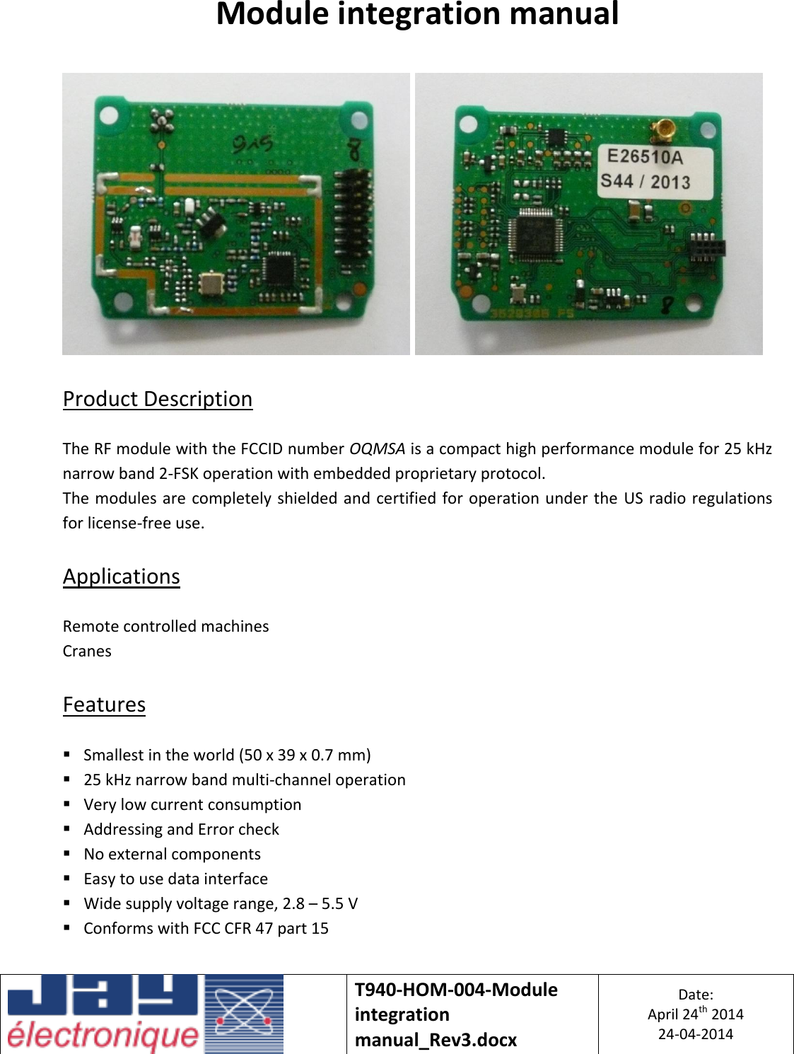   T940-HOM-004-Module integration manual_Rev3.docx Date: April 24th 2014 24-04-2014  Module integration manual      Product Description  The RF module with the FCCID number OQMSA is a compact high performance module for 25 kHz narrow band 2-FSK operation with embedded proprietary protocol. The modules are completely shielded and certified  for  operation  under the US radio regulations for license-free use.  Applications  Remote controlled machines Cranes  Features   Smallest in the world (50 x 39 x 0.7 mm)  25 kHz narrow band multi-channel operation  Very low current consumption  Addressing and Error check  No external components  Easy to use data interface  Wide supply voltage range, 2.8 – 5.5 V  Conforms with FCC CFR 47 part 15   