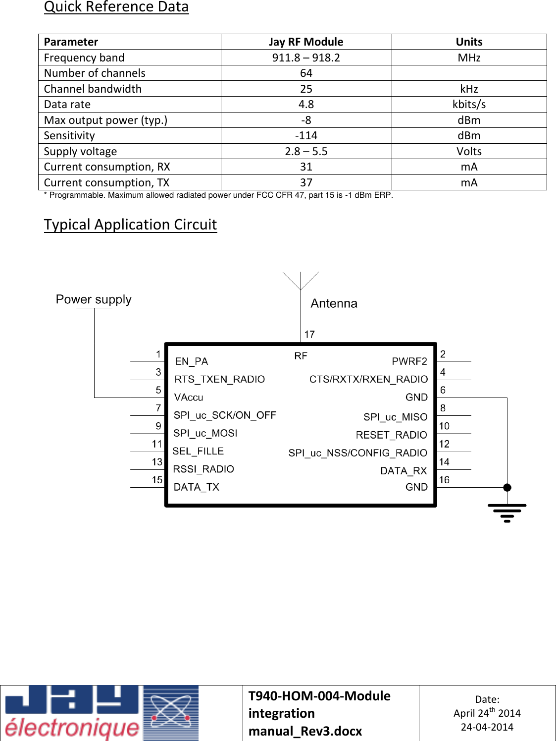   T940-HOM-004-Module integration manual_Rev3.docx Date: April 24th 2014 24-04-2014  Quick Reference Data  Parameter Jay RF Module Units Frequency band 911.8 – 918.2 MHz Number of channels 64  Channel bandwidth 25 kHz Data rate 4.8 kbits/s Max output power (typ.) -8 dBm Sensitivity -114 dBm Supply voltage 2.8 – 5.5 Volts Current consumption, RX 31 mA Current consumption, TX 37 mA * Programmable. Maximum allowed radiated power under FCC CFR 47, part 15 is -1 dBm ERP.  Typical Application Circuit        