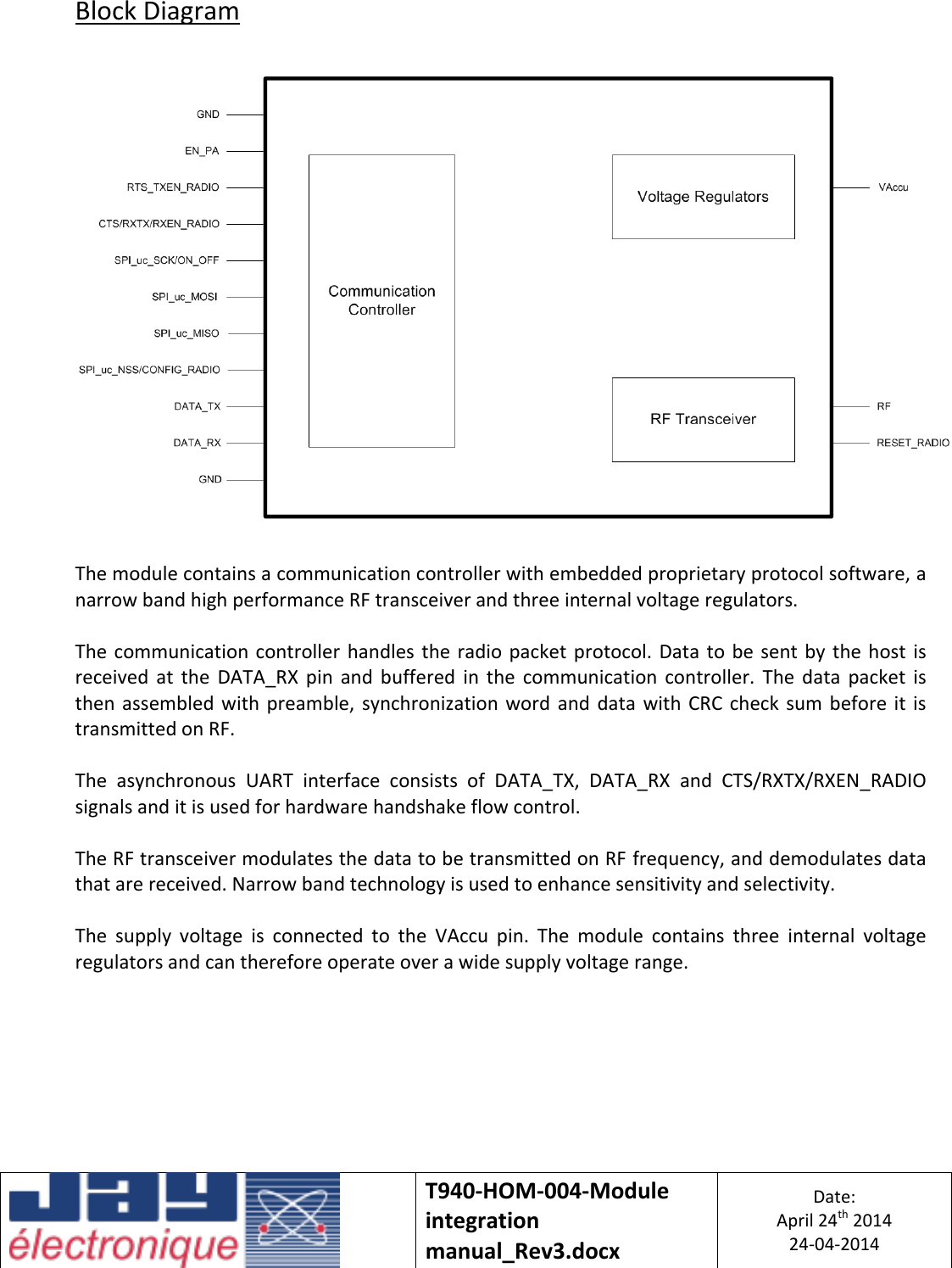   T940-HOM-004-Module integration manual_Rev3.docx Date: April 24th 2014 24-04-2014  Block Diagram    The module contains a communication controller with embedded proprietary protocol software, a narrow band high performance RF transceiver and three internal voltage regulators.  The communication  controller  handles the  radio  packet protocol. Data  to  be  sent  by  the host  is received  at  the  DATA_RX  pin  and  buffered  in  the  communication  controller.  The  data  packet  is then  assembled  with  preamble,  synchronization  word  and  data  with  CRC check  sum  before  it is transmitted on RF.  The  asynchronous  UART  interface  consists  of  DATA_TX,  DATA_RX  and  CTS/RXTX/RXEN_RADIO signals and it is used for hardware handshake flow control.  The RF transceiver modulates the data to be transmitted on RF frequency, and demodulates data that are received. Narrow band technology is used to enhance sensitivity and selectivity.  The  supply  voltage  is  connected  to  the  VAccu  pin.  The  module  contains  three  internal  voltage regulators and can therefore operate over a wide supply voltage range.    