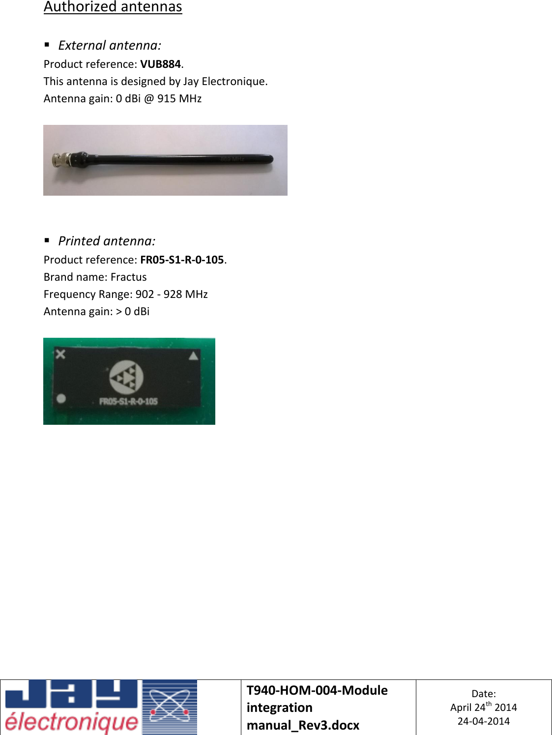   T940-HOM-004-Module integration manual_Rev3.docx Date: April 24th 2014 24-04-2014  Authorized antennas   External antenna: Product reference: VUB884. This antenna is designed by Jay Electronique. Antenna gain: 0 dBi @ 915 MHz      Printed antenna: Product reference: FR05-S1-R-0-105. Brand name: Fractus Frequency Range: 902 - 928 MHz Antenna gain: &gt; 0 dBi       