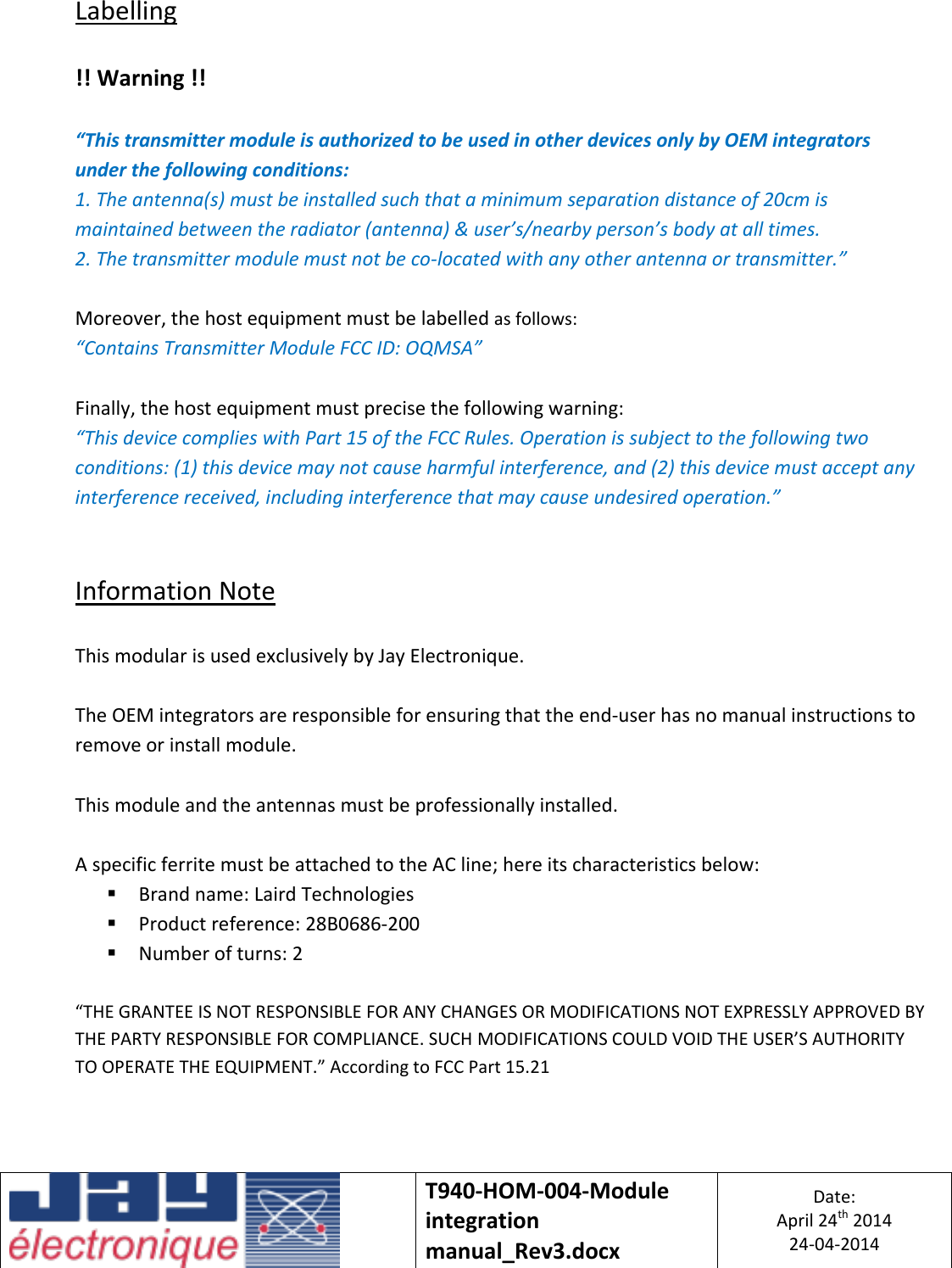   T940-HOM-004-Module integration manual_Rev3.docx Date: April 24th 2014 24-04-2014  Labelling  !! Warning !!  “This transmitter module is authorized to be used in other devices only by OEM integrators under the following conditions: 1. The antenna(s) must be installed such that a minimum separation distance of 20cm is maintained between the radiator (antenna) &amp; user’s/nearby person’s body at all times. 2. The transmitter module must not be co-located with any other antenna or transmitter.”  Moreover, the host equipment must be labelled as follows: “Contains Transmitter Module FCC ID: OQMSA”  Finally, the host equipment must precise the following warning: “This device complies with Part 15 of the FCC Rules. Operation is subject to the following two conditions: (1) this device may not cause harmful interference, and (2) this device must accept any interference received, including interference that may cause undesired operation.”   Information Note  This modular is used exclusively by Jay Electronique.  The OEM integrators are responsible for ensuring that the end-user has no manual instructions to remove or install module.  This module and the antennas must be professionally installed.  A specific ferrite must be attached to the AC line; here its characteristics below:  Brand name: Laird Technologies  Product reference: 28B0686-200  Number of turns: 2  “THE GRANTEE IS NOT RESPONSIBLE FOR ANY CHANGES OR MODIFICATIONS NOT EXPRESSLY APPROVED BY THE PARTY RESPONSIBLE FOR COMPLIANCE. SUCH MODIFICATIONS COULD VOID THE USER’S AUTHORITY TO OPERATE THE EQUIPMENT.” According to FCC Part 15.21 