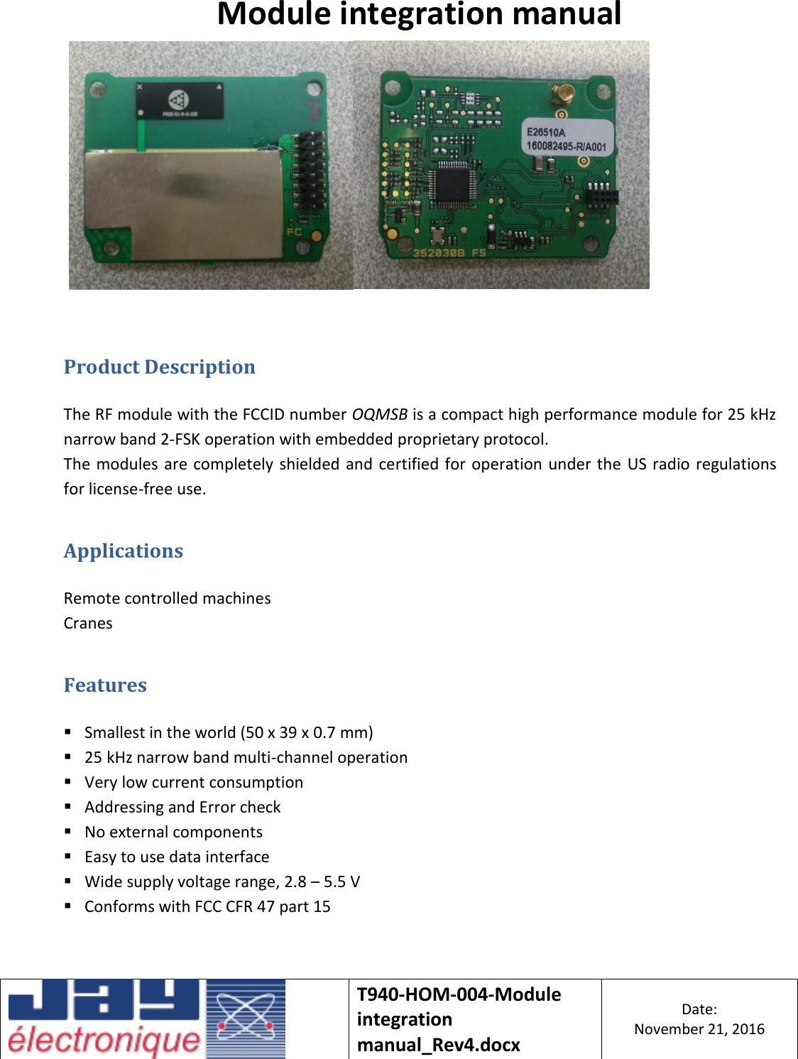    T940-HOM-004-Module integration manual_Rev4.docx Date: November 21, 2016  Module integration manual     Product Description  The RF module with the FCCID number OQMSB is a compact high performance module for 25 kHz narrow band 2-FSK operation with embedded proprietary protocol. The modules are completely shielded and certified for operation under the US radio regulations for license-free use. Applications  Remote controlled machines Cranes Features   Smallest in the world (50 x 39 x 0.7 mm)  25 kHz narrow band multi-channel operation  Very low current consumption  Addressing and Error check  No external components  Easy to use data interface  Wide supply voltage range, 2.8 – 5.5 V  Conforms with FCC CFR 47 part 15   