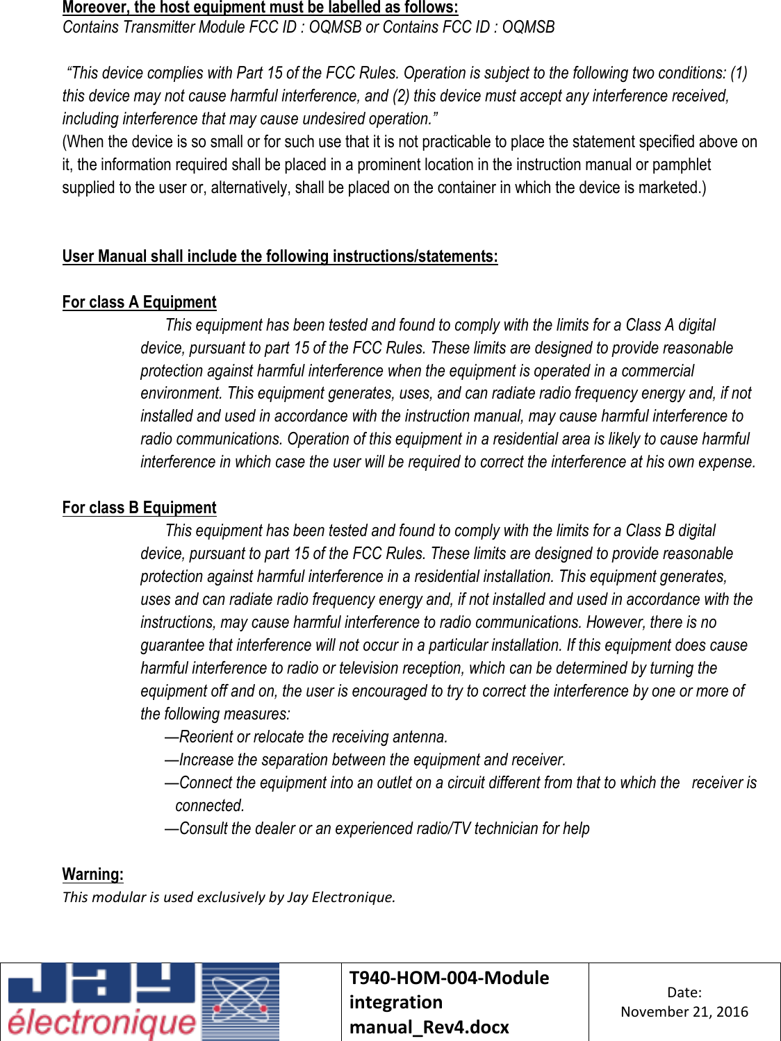    T940-HOM-004-Module integration manual_Rev4.docx Date: November 21, 2016  Moreover, the host equipment must be labelled as follows:  Contains Transmitter Module FCC ID : OQMSB or Contains FCC ID : OQMSB   “This device complies with Part 15 of the FCC Rules. Operation is subject to the following two conditions: (1) this device may not cause harmful interference, and (2) this device must accept any interference received, including interference that may cause undesired operation.”  (When the device is so small or for such use that it is not practicable to place the statement specified above on it, the information required shall be placed in a prominent location in the instruction manual or pamphlet supplied to the user or, alternatively, shall be placed on the container in which the device is marketed.)   User Manual shall include the following instructions/statements:  For class A Equipment  This equipment has been tested and found to comply with the limits for a Class A digital device, pursuant to part 15 of the FCC Rules. These limits are designed to provide reasonable protection against harmful interference when the equipment is operated in a commercial environment. This equipment generates, uses, and can radiate radio frequency energy and, if not installed and used in accordance with the instruction manual, may cause harmful interference to radio communications. Operation of this equipment in a residential area is likely to cause harmful interference in which case the user will be required to correct the interference at his own expense.  For class B Equipment  This equipment has been tested and found to comply with the limits for a Class B digital device, pursuant to part 15 of the FCC Rules. These limits are designed to provide reasonable protection against harmful interference in a residential installation. This equipment generates, uses and can radiate radio frequency energy and, if not installed and used in accordance with the instructions, may cause harmful interference to radio communications. However, there is no guarantee that interference will not occur in a particular installation. If this equipment does cause harmful interference to radio or television reception, which can be determined by turning the equipment off and on, the user is encouraged to try to correct the interference by one or more of the following measures:     —Reorient or relocate the receiving antenna.     —Increase the separation between the equipment and receiver. —Connect the equipment into an outlet on a circuit different from that to which the   receiver is connected.     —Consult the dealer or an experienced radio/TV technician for help  Warning: This modular is used exclusively by Jay Electronique.      