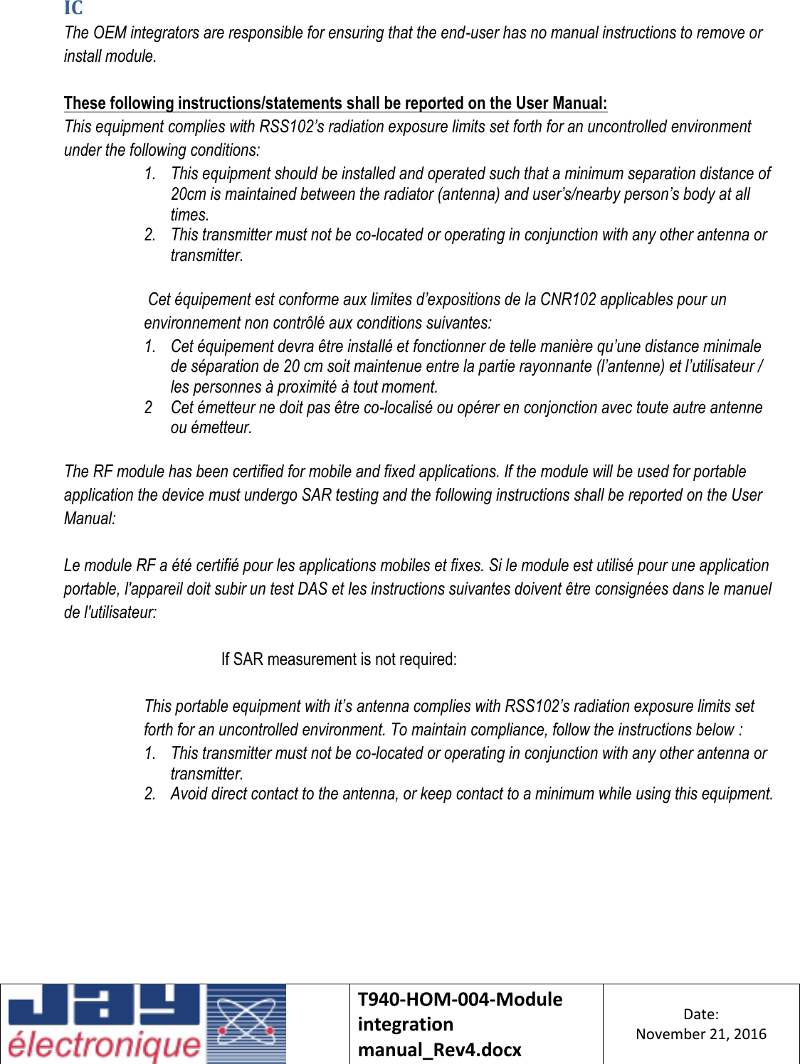    T940-HOM-004-Module integration manual_Rev4.docx Date: November 21, 2016  IC The OEM integrators are responsible for ensuring that the end-user has no manual instructions to remove or install module.  These following instructions/statements shall be reported on the User Manual: This equipment complies with RSS102’s radiation exposure limits set forth for an uncontrolled environment under the following conditions: 1. This equipment should be installed and operated such that a minimum separation distance of 20cm is maintained between the radiator (antenna) and user’s/nearby person’s body at all times. 2. This transmitter must not be co-located or operating in conjunction with any other antenna or transmitter.  Cet équipement est conforme aux limites d’expositions de la CNR102 applicables pour un environnement non contrôlé aux conditions suivantes: 1. Cet équipement devra être installé et fonctionner de telle manière qu’une distance minimale de séparation de 20 cm soit maintenue entre la partie rayonnante (l’antenne) et l’utilisateur / les personnes à proximité à tout moment. 2 Cet émetteur ne doit pas être co-localisé ou opérer en conjonction avec toute autre antenne ou émetteur.  The RF module has been certified for mobile and fixed applications. If the module will be used for portable application the device must undergo SAR testing and the following instructions shall be reported on the User Manual:  Le module RF a été certifié pour les applications mobiles et fixes. Si le module est utilisé pour une application portable, l&apos;appareil doit subir un test DAS et les instructions suivantes doivent être consignées dans le manuel de l&apos;utilisateur:  If SAR measurement is not required:  This portable equipment with it’s antenna complies with RSS102’s radiation exposure limits set forth for an uncontrolled environment. To maintain compliance, follow the instructions below : 1. This transmitter must not be co-located or operating in conjunction with any other antenna or transmitter. 2. Avoid direct contact to the antenna, or keep contact to a minimum while using this equipment.    