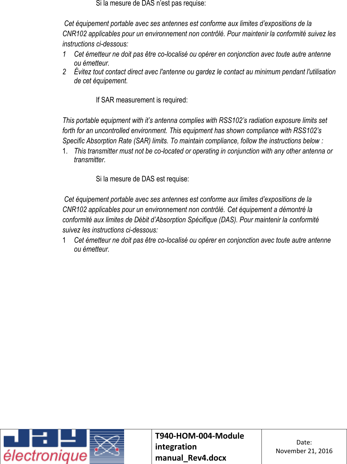    T940-HOM-004-Module integration manual_Rev4.docx Date: November 21, 2016  Si la mesure de DAS n’est pas requise:  Cet équipement portable avec ses antennes est conforme aux limites d’expositions de la CNR102 applicables pour un environnement non contrôlé. Pour maintenir la conformité suivez les instructions ci-dessous: 1 Cet émetteur ne doit pas être co-localisé ou opérer en conjonction avec toute autre antenne ou émetteur. 2 Évitez tout contact direct avec l&apos;antenne ou gardez le contact au minimum pendant l&apos;utilisation de cet équipement.  If SAR measurement is required:  This portable equipment with it’s antenna complies with RSS102’s radiation exposure limits set forth for an uncontrolled environment. This equipment has shown compliance with RSS102’s Specific Absorption Rate (SAR) limits. To maintain compliance, follow the instructions below : 1. This transmitter must not be co-located or operating in conjunction with any other antenna or transmitter.  Si la mesure de DAS est requise:  Cet équipement portable avec ses antennes est conforme aux limites d’expositions de la CNR102 applicables pour un environnement non contrôlé. Cet équipement a démontré la conformité aux limites de Débit d’Absorption Spécifique (DAS). Pour maintenir la conformité suivez les instructions ci-dessous: 1 Cet émetteur ne doit pas être co-localisé ou opérer en conjonction avec toute autre antenne ou émetteur.     