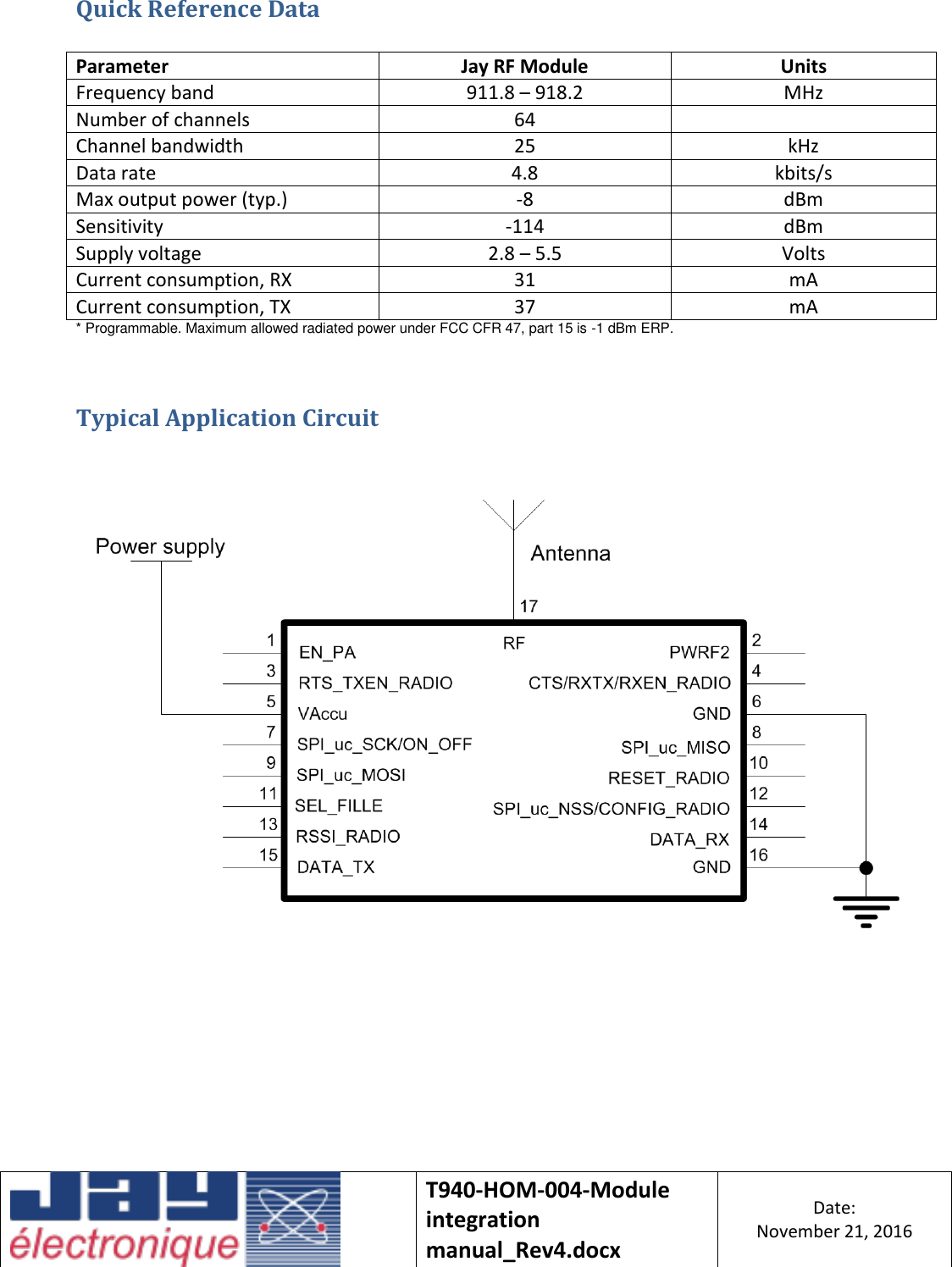    T940-HOM-004-Module integration manual_Rev4.docx Date: November 21, 2016  Quick Reference Data  Parameter Jay RF Module Units Frequency band 911.8 – 918.2 MHz Number of channels 64  Channel bandwidth 25 kHz Data rate 4.8 kbits/s Max output power (typ.) -8 dBm Sensitivity -114 dBm Supply voltage 2.8 – 5.5 Volts Current consumption, RX 31 mA Current consumption, TX 37 mA * Programmable. Maximum allowed radiated power under FCC CFR 47, part 15 is -1 dBm ERP.  Typical Application Circuit        