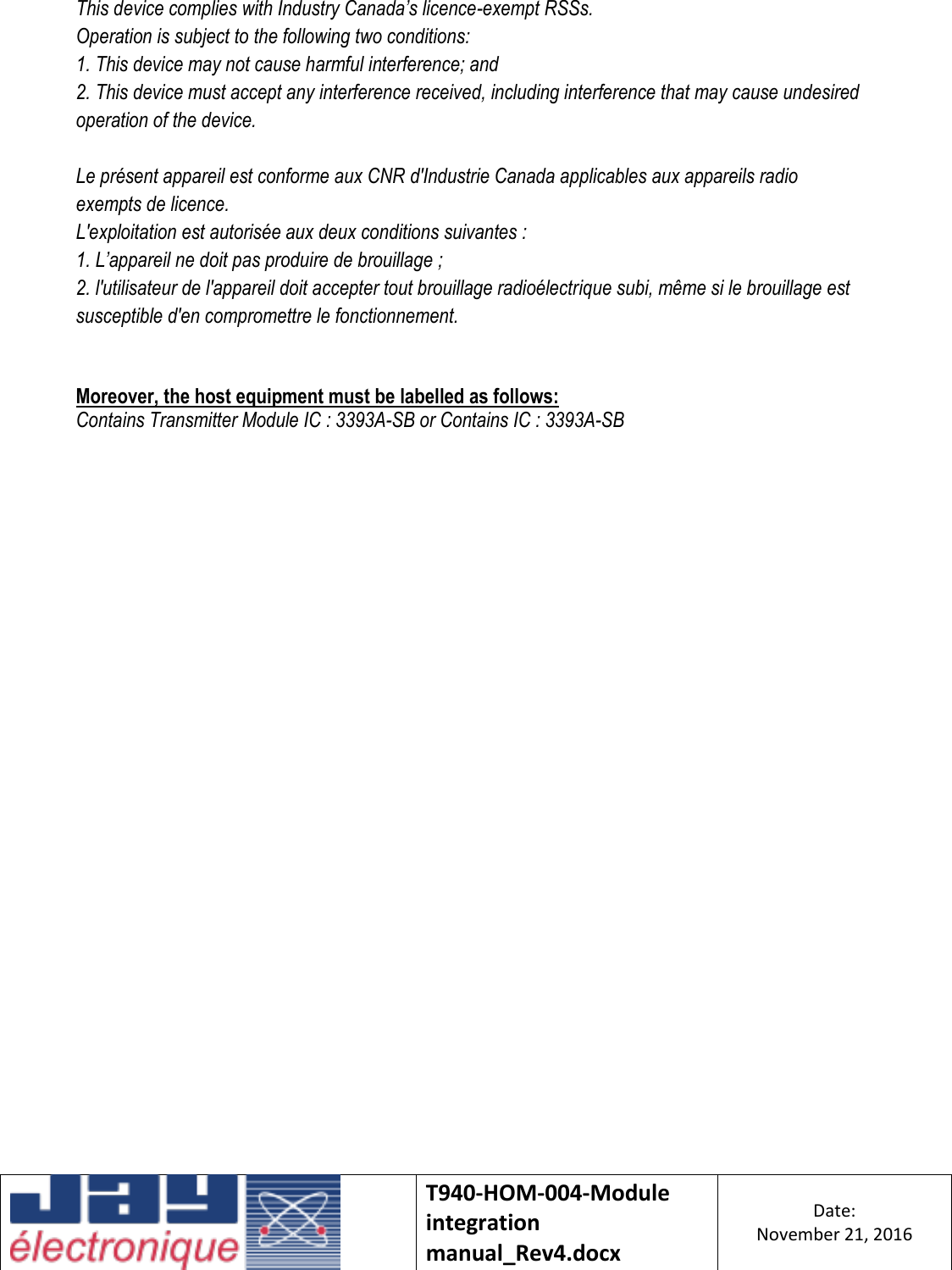    T940-HOM-004-Module integration manual_Rev4.docx Date: November 21, 2016  This device complies with Industry Canada’s licence-exempt RSSs. Operation is subject to the following two conditions: 1. This device may not cause harmful interference; and 2. This device must accept any interference received, including interference that may cause undesired operation of the device.  Le présent appareil est conforme aux CNR d&apos;Industrie Canada applicables aux appareils radio exempts de licence.  L&apos;exploitation est autorisée aux deux conditions suivantes : 1. L’appareil ne doit pas produire de brouillage ; 2. l&apos;utilisateur de l&apos;appareil doit accepter tout brouillage radioélectrique subi, même si le brouillage est susceptible d&apos;en compromettre le fonctionnement.   Moreover, the host equipment must be labelled as follows:  Contains Transmitter Module IC : 3393A-SB or Contains IC : 3393A-SB    