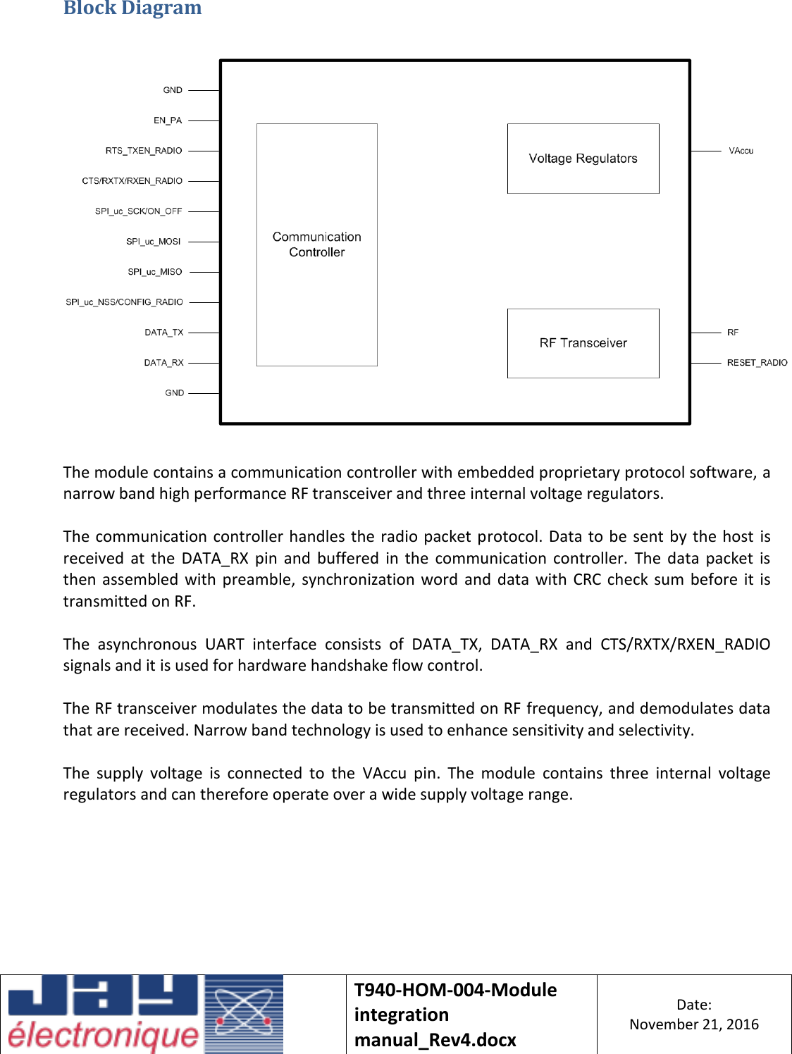    T940-HOM-004-Module integration manual_Rev4.docx Date: November 21, 2016  Block Diagram    The module contains a communication controller with embedded proprietary protocol software, a narrow band high performance RF transceiver and three internal voltage regulators.  The communication controller handles the  radio packet protocol. Data to be  sent  by the host is received  at  the  DATA_RX  pin  and  buffered  in  the  communication  controller.  The  data  packet  is then  assembled  with  preamble,  synchronization word  and  data  with  CRC  check sum  before  it  is transmitted on RF.  The  asynchronous  UART  interface  consists  of  DATA_TX,  DATA_RX  and  CTS/RXTX/RXEN_RADIO signals and it is used for hardware handshake flow control.  The RF transceiver modulates the data to be transmitted on RF frequency, and demodulates data that are received. Narrow band technology is used to enhance sensitivity and selectivity.  The  supply  voltage  is  connected  to  the  VAccu  pin.  The  module  contains  three  internal  voltage regulators and can therefore operate over a wide supply voltage range.    