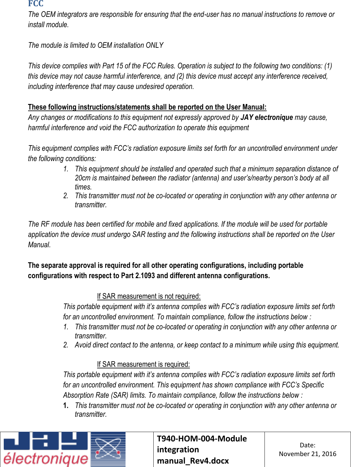    T940-HOM-004-Module integration manual_Rev4.docx Date: November 21, 2016  FCC The OEM integrators are responsible for ensuring that the end-user has no manual instructions to remove or install module.  The module is limited to OEM installation ONLY  This device complies with Part 15 of the FCC Rules. Operation is subject to the following two conditions: (1) this device may not cause harmful interference, and (2) this device must accept any interference received, including interference that may cause undesired operation.  These following instructions/statements shall be reported on the User Manual: Any changes or modifications to this equipment not expressly approved by JAY electronique may cause, harmful interference and void the FCC authorization to operate this equipment  This equipment complies with FCC’s radiation exposure limits set forth for an uncontrolled environment under the following conditions: 1. This equipment should be installed and operated such that a minimum separation distance of 20cm is maintained between the radiator (antenna) and user’s/nearby person’s body at all times. 2. This transmitter must not be co-located or operating in conjunction with any other antenna or transmitter.  The RF module has been certified for mobile and fixed applications. If the module will be used for portable application the device must undergo SAR testing and the following instructions shall be reported on the User Manual.  The separate approval is required for all other operating configurations, including portable configurations with respect to Part 2.1093 and different antenna configurations.  If SAR measurement is not required: This portable equipment with it’s antenna complies with FCC’s radiation exposure limits set forth for an uncontrolled environment. To maintain compliance, follow the instructions below : 1. This transmitter must not be co-located or operating in conjunction with any other antenna or transmitter. 2. Avoid direct contact to the antenna, or keep contact to a minimum while using this equipment.  If SAR measurement is required: This portable equipment with it’s antenna complies with FCC’s radiation exposure limits set forth for an uncontrolled environment. This equipment has shown compliance with FCC’s Specific Absorption Rate (SAR) limits. To maintain compliance, follow the instructions below : 1. This transmitter must not be co-located or operating in conjunction with any other antenna or transmitter.   