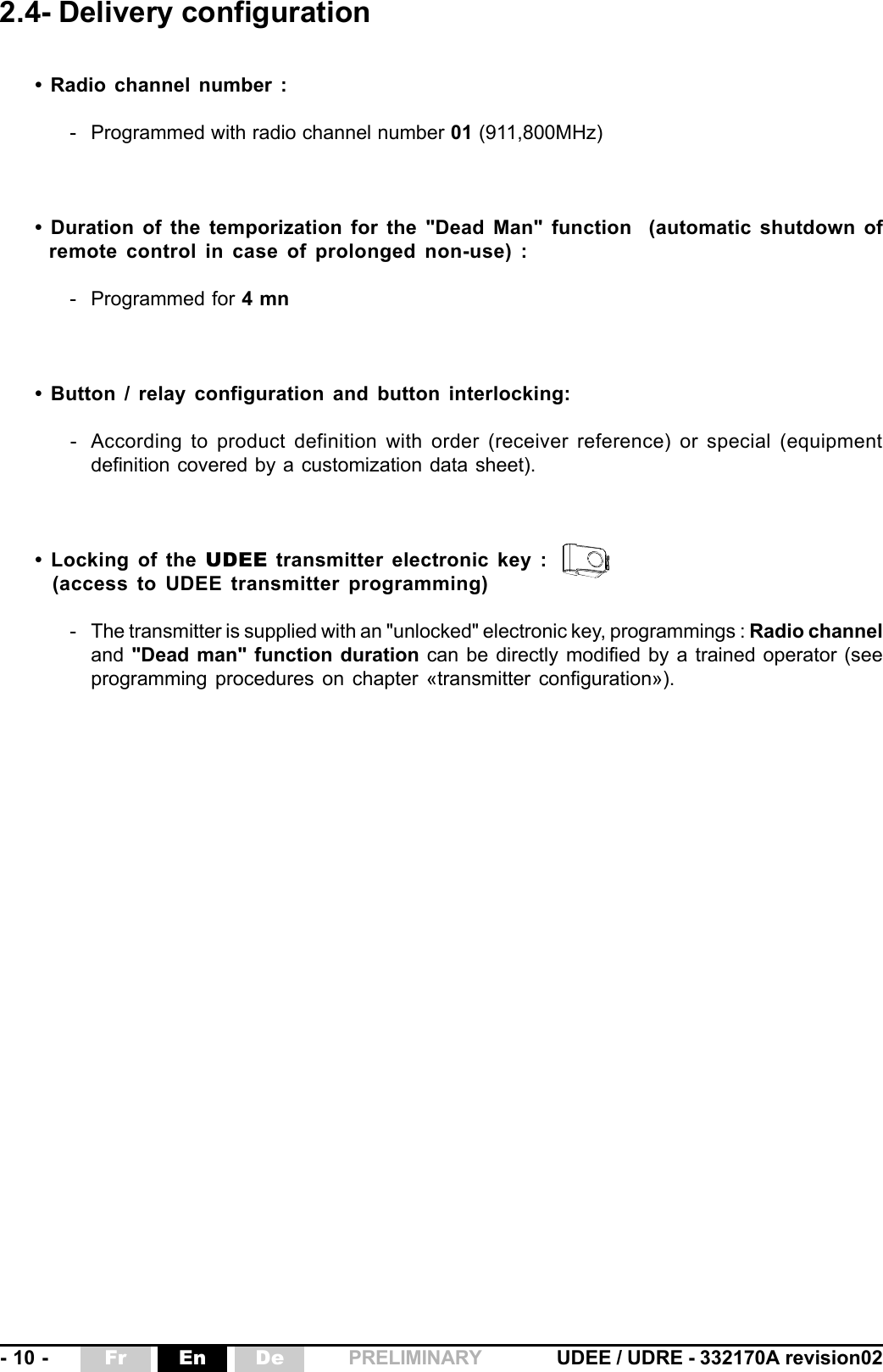 - 10 - UDEE / UDRE - 332170A revision02Fr En De PRELIMINARY2.4- Delivery configuration• Radio channel number :- Programmed with radio channel number 01 (911,800MHz)• Duration of the temporization for the &quot;Dead Man&quot; function  (automatic shutdown ofremote control in case of prolonged non-use) :- Programmed for 4 mn• Button / relay configuration and button interlocking:- According to product definition with order (receiver reference) or special (equipmentdefinition covered by a customization data sheet).• Locking of the UDEE transmitter electronic key :(access to UDEE transmitter programming)- The transmitter is supplied with an &quot;unlocked&quot; electronic key, programmings : Radio channeland &quot;Dead man&quot; function duration can be directly modified by a trained operator (seeprogramming procedures on chapter «transmitter configuration»).