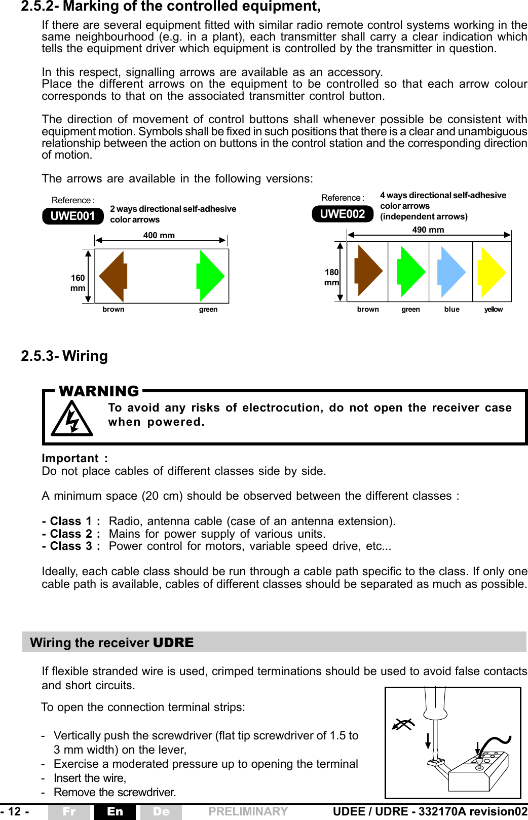 - 12 - UDEE / UDRE - 332170A revision02Fr En De PRELIMINARY2.5.2- Marking of the controlled equipment,If there are several equipment fitted with similar radio remote control systems working in thesame neighbourhood (e.g. in a plant), each transmitter shall carry a clear indication whichtells the equipment driver which equipment is controlled by the transmitter in question.In this respect, signalling arrows are available as an accessory.Place the different arrows on the equipment to be controlled so that each arrow colourcorresponds to that on the associated transmitter control button.The direction of movement of control buttons shall whenever possible be consistent withequipment motion. Symbols shall be fixed in such positions that there is a clear and unambiguousrelationship between the action on buttons in the control station and the corresponding directionof motion.The arrows are available in the following versions:2.5.3- WiringIf flexible stranded wire is used, crimped terminations should be used to avoid false contactsand short circuits.To open the connection terminal strips:- Vertically push the screwdriver (flat tip screwdriver of 1.5 to3 mm width) on the lever,- Exercise a moderated pressure up to opening the terminal- Insert the wire,- Remove the screwdriver.Wiring the receiver UDRETo avoid any risks of electrocution, do not open the receiver casewhen powered.WARNINGImportant :Do not place cables of different classes side by side.A minimum space (20 cm) should be observed between the different classes :- Class 1 : Radio, antenna cable (case of an antenna extension).- Class 2 : Mains for power supply of various units.- Class 3 : Power control for motors, variable speed drive, etc...Ideally, each cable class should be run through a cable path specific to the class. If only onecable path is available, cables of different classes should be separated as much as possible.490 mm180mm160mm400 mmUWE001Reference :2 ways directional self-adhesivecolor arrows UWE002Reference : 4 ways directional self-adhesivecolor arrows(independent arrows)brown green brown green blue yellow