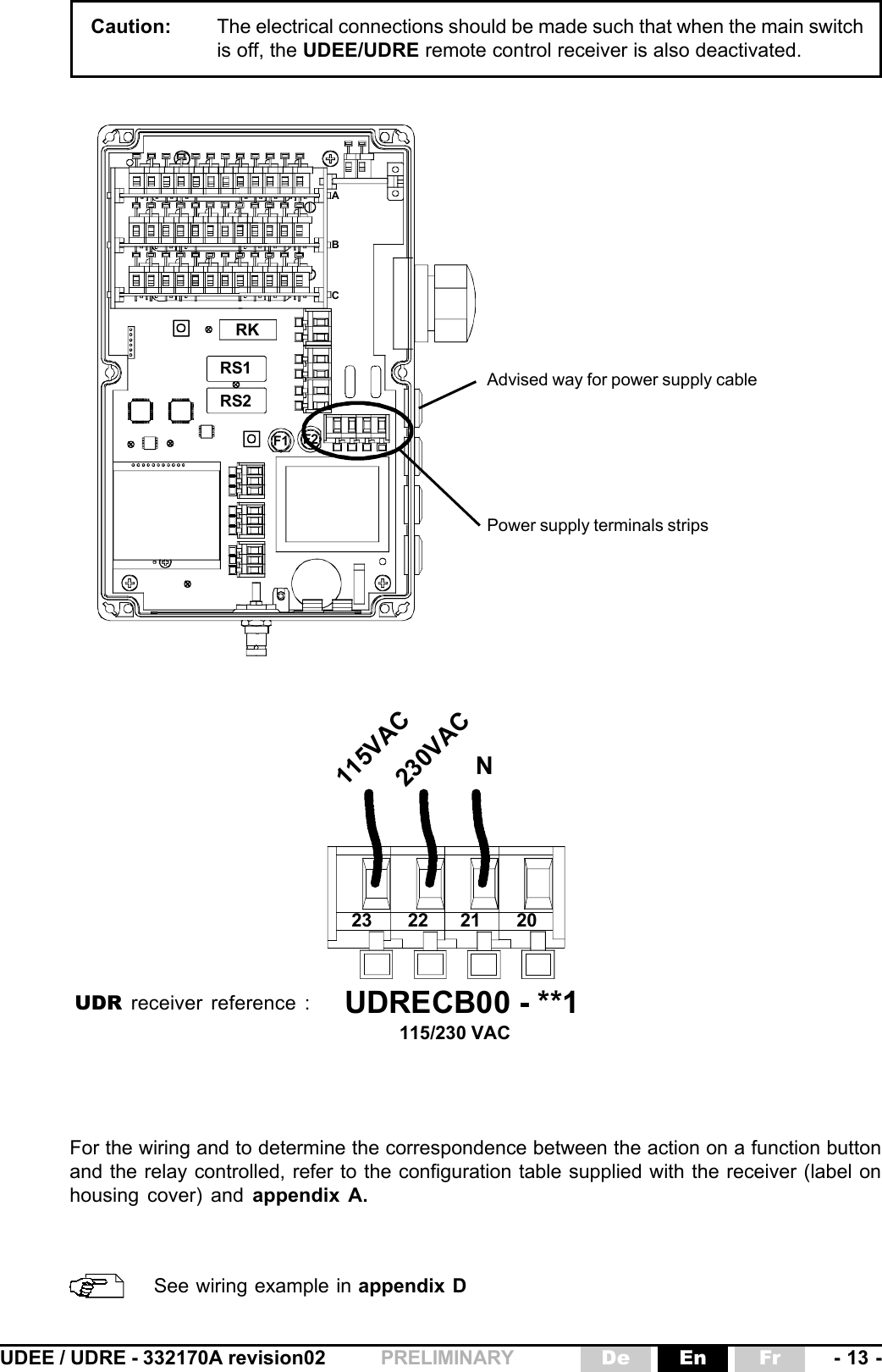 UDEE / UDRE - 332170A revision02 - 13 -FrEnDePRELIMINARY2223 21 20UDRECB00 - **1115/230 VAC115VAC230VACNCaution: The electrical connections should be made such that when the main switchis off, the UDEE/UDRE remote control receiver is also deactivated.RKRS1RS2F1 F2ABCPower supply terminals stripsAdvised way for power supply cableUDR receiver reference :For the wiring and to determine the correspondence between the action on a function buttonand the relay controlled, refer to the configuration table supplied with the receiver (label onhousing cover) and appendix A.See wiring example in appendix D