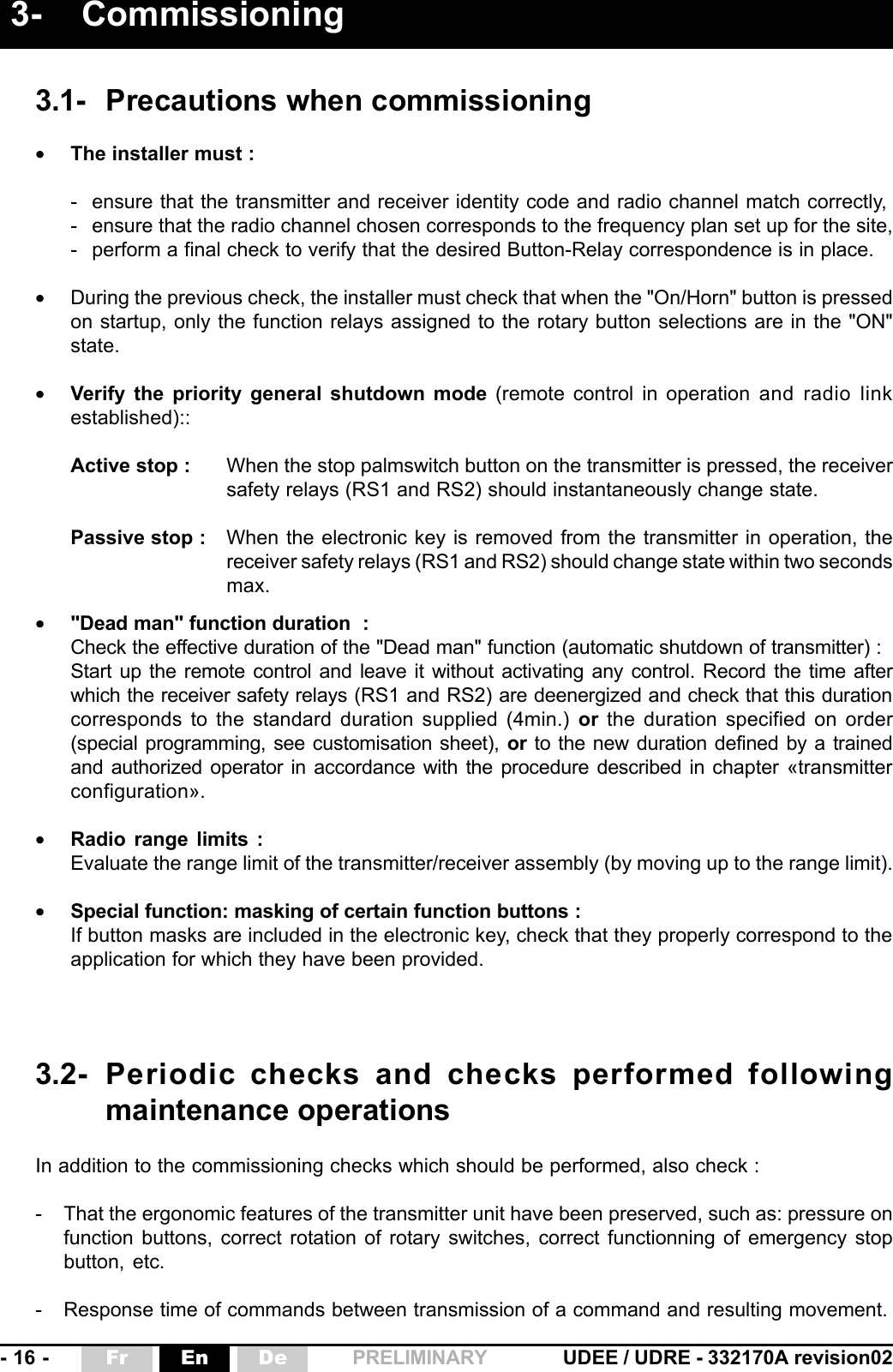 - 16 - UDEE / UDRE - 332170A revision02Fr En De PRELIMINARY3- Commissioning3.1- Precautions when commissioning•The installer must :- ensure that the transmitter and receiver identity code and radio channel match correctly,- ensure that the radio channel chosen corresponds to the frequency plan set up for the site,- perform a final check to verify that the desired Button-Relay correspondence is in place.•During the previous check, the installer must check that when the &quot;On/Horn&quot; button is pressedon startup, only the function relays assigned to the rotary button selections are in the &quot;ON&quot;state.•Verify the priority general shutdown mode (remote control in operation and radio linkestablished)::Active stop : When the stop palmswitch button on the transmitter is pressed, the receiversafety relays (RS1 and RS2) should instantaneously change state.Passive stop : When the electronic key is removed from the transmitter in operation, thereceiver safety relays (RS1 and RS2) should change state within two secondsmax.•&quot;Dead man&quot; function duration  :Check the effective duration of the &quot;Dead man&quot; function (automatic shutdown of transmitter) :Start up the remote control and leave it without activating any control. Record the time afterwhich the receiver safety relays (RS1 and RS2) are deenergized and check that this durationcorresponds to the standard duration supplied (4min.) or the duration specified on order(special programming, see customisation sheet), or to the new duration defined by a trainedand authorized operator in accordance with the procedure described in chapter «transmitterconfiguration».•Radio range limits :Evaluate the range limit of the transmitter/receiver assembly (by moving up to the range limit).•Special function: masking of certain function buttons :If button masks are included in the electronic key, check that they properly correspond to theapplication for which they have been provided.3.2- Periodic checks and checks performed followingmaintenance operationsIn addition to the commissioning checks which should be performed, also check :- That the ergonomic features of the transmitter unit have been preserved, such as: pressure onfunction buttons, correct rotation of rotary switches, correct functionning of emergency stopbutton, etc.- Response time of commands between transmission of a command and resulting movement.