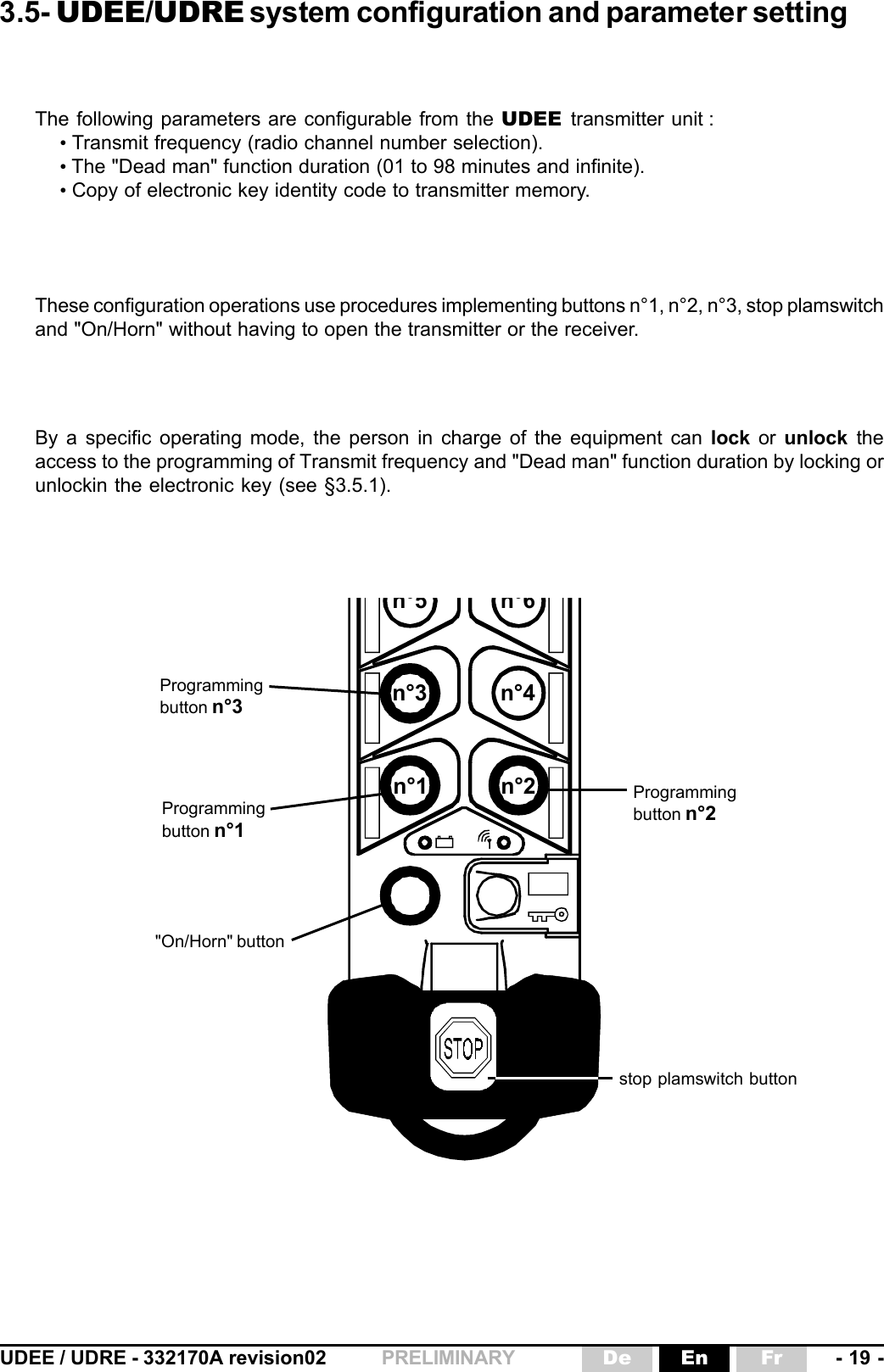 UDEE / UDRE - 332170A revision02 - 19 -FrEnDePRELIMINARYn°1 n°2n°5n°6n°3 n°4The following parameters are configurable from the UDEE  transmitter unit :• Transmit frequency (radio channel number selection).• The &quot;Dead man&quot; function duration (01 to 98 minutes and infinite).• Copy of electronic key identity code to transmitter memory.Programmingbutton n°1Programmingbutton n°2stop plamswitch buttonProgrammingbutton n°33.5- UDEE/UDRE system configuration and parameter settingThese configuration operations use procedures implementing buttons n°1, n°2, n°3, stop plamswitchand &quot;On/Horn&quot; without having to open the transmitter or the receiver.&quot;On/Horn&quot; buttonBy a specific operating mode, the person in charge of the equipment can lock or unlock theaccess to the programming of Transmit frequency and &quot;Dead man&quot; function duration by locking orunlockin the electronic key (see §3.5.1).