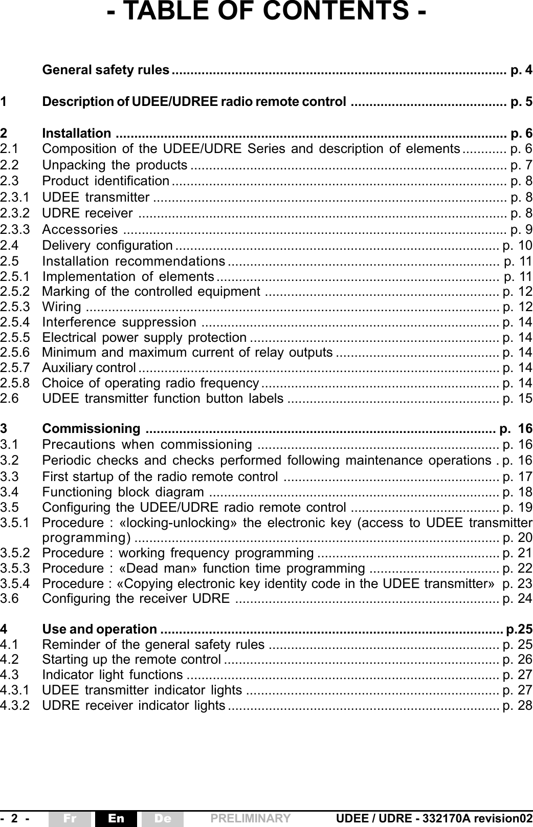 -  2  - UDEE / UDRE - 332170A revision02Fr En De PRELIMINARY- TABLE OF CONTENTS -General safety rules .......................................................................................... p. 41 Description of UDEE/UDREE radio remote control .......................................... p. 52 Installation ......................................................................................................... p. 62.1 Composition of the UDEE/UDRE Series and description of elements ............ p. 62.2 Unpacking the products ..................................................................................... p. 72.3 Product identification .......................................................................................... p. 82.3.1 UDEE transmitter ............................................................................................... p. 82.3.2 UDRE receiver ................................................................................................... p. 82.3.3 Accessories ....................................................................................................... p. 92.4 Delivery configuration ....................................................................................... p. 102.5 Installation recommendations ......................................................................... p. 112.5.1 Implementation  of elements ............................................................................ p. 112.5.2 Marking of the controlled equipment ............................................................... p. 122.5.3 Wiring ............................................................................................................... p. 122.5.4 Interference suppression ................................................................................ p. 142.5.5 Electrical power supply protection ................................................................... p. 142.5.6 Minimum and maximum current of relay outputs ............................................ p. 142.5.7 Auxiliary control ................................................................................................. p. 142.5.8 Choice of operating radio frequency ................................................................ p. 142.6 UDEE transmitter function button labels ......................................................... p. 153 Commissioning .............................................................................................. p.  163.1 Precautions when commissioning ................................................................. p. 163.2 Periodic checks and checks performed following maintenance operations . p. 163.3 First startup of the radio remote control .......................................................... p. 173.4 Functioning block diagram .............................................................................. p. 183.5 Configuring the UDEE/UDRE radio remote control ........................................ p. 193.5.1 Procedure : «locking-unlocking» the electronic key (access to UDEE transmitterprogramming) .................................................................................................. p. 203.5.2 Procedure : working frequency programming ................................................. p. 213.5.3 Procedure : «Dead man» function time programming ................................... p. 223.5.4 Procedure : «Copying electronic key identity code in the UDEE transmitter» p. 233.6 Configuring the receiver UDRE ....................................................................... p. 244 Use and operation ............................................................................................ p.254.1 Reminder of the general safety rules .............................................................. p. 254.2 Starting up the remote control .......................................................................... p. 264.3 Indicator light functions .................................................................................... p. 274.3.1 UDEE transmitter indicator lights .................................................................... p. 274.3.2 UDRE receiver indicator lights ......................................................................... p. 28