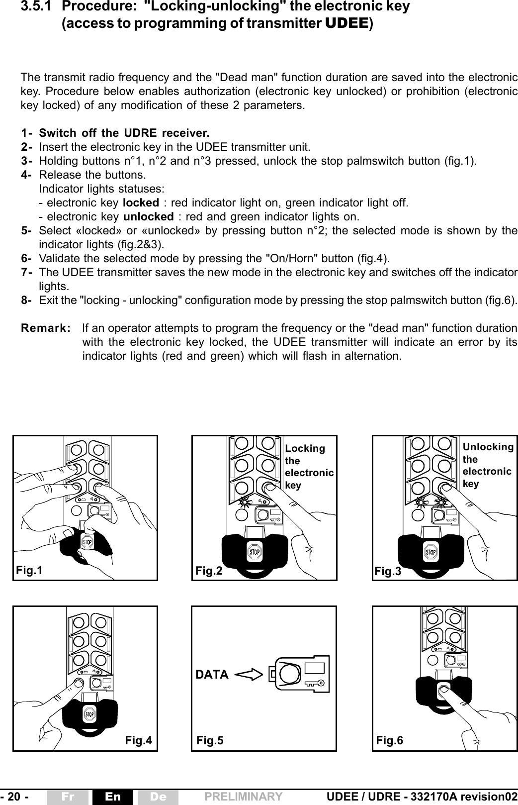 - 20 - UDEE / UDRE - 332170A revision02Fr En De PRELIMINARYThe transmit radio frequency and the &quot;Dead man&quot; function duration are saved into the electronickey. Procedure below enables authorization (electronic key unlocked) or prohibition (electronickey locked) of any modification of these 2 parameters.1- Switch off the UDRE receiver.2- Insert the electronic key in the UDEE transmitter unit.3- Holding buttons n°1, n°2 and n°3 pressed, unlock the stop palmswitch button (fig.1).4- Release the buttons.Indicator lights statuses:- electronic key locked : red indicator light on, green indicator light off.- electronic key unlocked : red and green indicator lights on.5- Select «locked» or «unlocked» by pressing button n°2; the selected mode is shown by theindicator lights (fig.2&amp;3).6- Validate the selected mode by pressing the &quot;On/Horn&quot; button (fig.4).7- The UDEE transmitter saves the new mode in the electronic key and switches off the indicatorlights.8- Exit the &quot;locking - unlocking&quot; configuration mode by pressing the stop palmswitch button (fig.6).Remark: If an operator attempts to program the frequency or the &quot;dead man&quot; function durationwith the electronic key locked, the UDEE transmitter will indicate an error by itsindicator lights (red and green) which will flash in alternation.DATA3.5.1 Procedure: &quot;Locking-unlocking&quot; the electronic key(access to programming of transmitter UDEE)Fig.1 Fig.2Fig.4 Fig.5 Fig.6Fig.3LockingtheelectronickeyUnlockingtheelectronickey