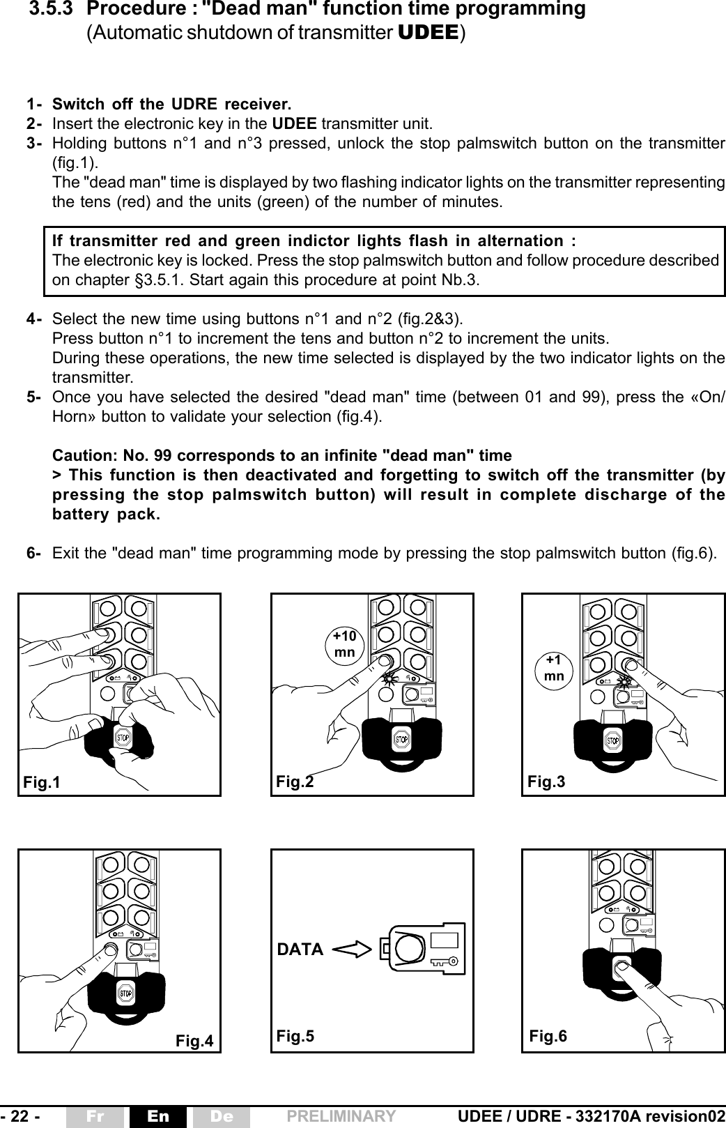 - 22 - UDEE / UDRE - 332170A revision02Fr En De PRELIMINARY+1mn+10mnDATA3.5.3 Procedure : &quot;Dead man&quot; function time programming(Automatic shutdown of transmitter UDEE)Fig.2 Fig.3Fig.4 Fig.6Fig.1Fig.51- Switch off the UDRE receiver.2- Insert the electronic key in the UDEE transmitter unit.3- Holding buttons n°1 and n°3 pressed, unlock the stop palmswitch button on the transmitter(fig.1).The &quot;dead man&quot; time is displayed by two flashing indicator lights on the transmitter representingthe tens (red) and the units (green) of the number of minutes.If transmitter red and green indictor lights flash in alternation :The electronic key is locked. Press the stop palmswitch button and follow procedure describedon chapter §3.5.1. Start again this procedure at point Nb.3.4- Select the new time using buttons n°1 and n°2 (fig.2&amp;3).Press button n°1 to increment the tens and button n°2 to increment the units.During these operations, the new time selected is displayed by the two indicator lights on thetransmitter.5- Once you have selected the desired &quot;dead man&quot; time (between 01 and 99), press the «On/Horn» button to validate your selection (fig.4).Caution: No. 99 corresponds to an infinite &quot;dead man&quot; time&gt; This function is then deactivated and forgetting to switch off the transmitter (bypressing the stop palmswitch button) will result in complete discharge of thebattery pack.6- Exit the &quot;dead man&quot; time programming mode by pressing the stop palmswitch button (fig.6).