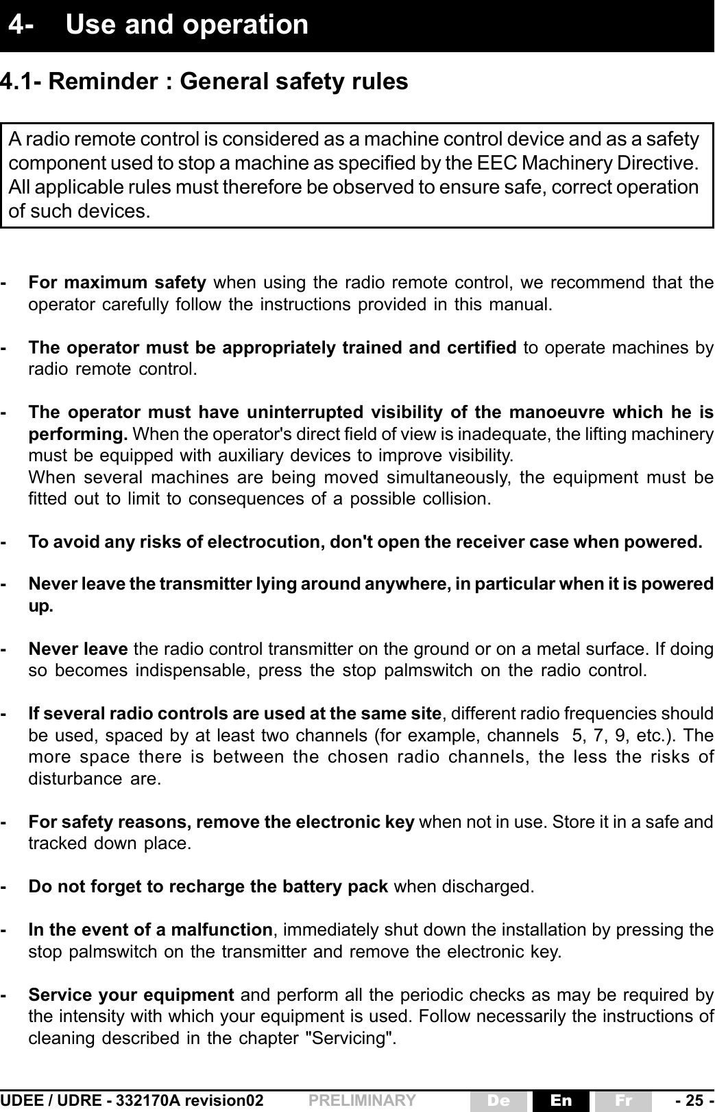 UDEE / UDRE - 332170A revision02 - 25 -FrEnDePRELIMINARY- For maximum safety when using the radio remote control, we recommend that theoperator carefully follow the instructions provided in this manual.- The operator must be appropriately trained and certified to operate machines byradio remote control.- The operator must have uninterrupted visibility of the manoeuvre which he isperforming. When the operator&apos;s direct field of view is inadequate, the lifting machinerymust be equipped with auxiliary devices to improve visibility.When several machines are being moved simultaneously, the equipment must befitted out to limit to consequences of a possible collision.- To avoid any risks of electrocution, don&apos;t open the receiver case when powered.- Never leave the transmitter lying around anywhere, in particular when it is poweredup.- Never leave the radio control transmitter on the ground or on a metal surface. If doingso becomes indispensable, press the stop palmswitch on the radio control.- If several radio controls are used at the same site, different radio frequencies shouldbe used, spaced by at least two channels (for example, channels  5, 7, 9, etc.). Themore space there is between the chosen radio channels, the less the risks ofdisturbance are.- For safety reasons, remove the electronic key when not in use. Store it in a safe andtracked down place.- Do not forget to recharge the battery pack when discharged.- In the event of a malfunction, immediately shut down the installation by pressing thestop palmswitch on the transmitter and remove the electronic key.- Service your equipment and perform all the periodic checks as may be required bythe intensity with which your equipment is used. Follow necessarily the instructions ofcleaning described in the chapter &quot;Servicing&quot;.A radio remote control is considered as a machine control device and as a safetycomponent used to stop a machine as specified by the EEC Machinery Directive.All applicable rules must therefore be observed to ensure safe, correct operationof such devices.4- Use and operation4.1- Reminder : General safety rules