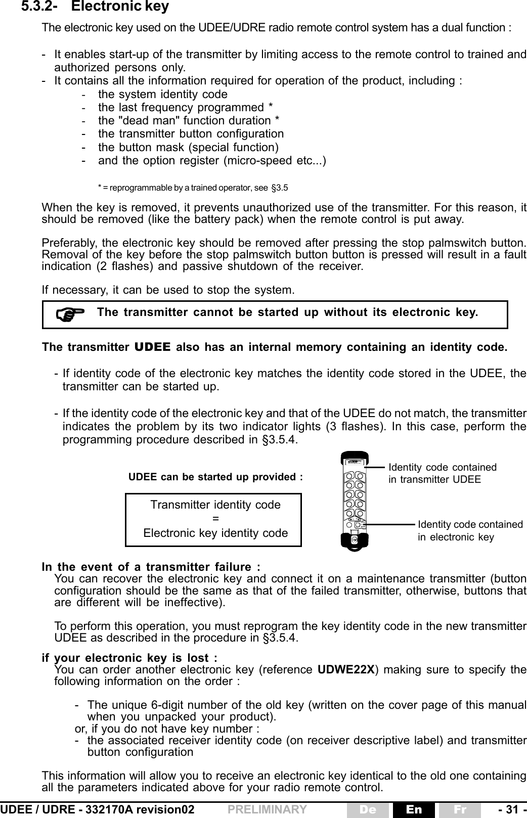 UDEE / UDRE - 332170A revision02 - 31 -FrEnDePRELIMINARY5.3.2- Electronic keyThe electronic key used on the UDEE/UDRE radio remote control system has a dual function :- It enables start-up of the transmitter by limiting access to the remote control to trained andauthorized persons only.- It contains all the information required for operation of the product, including :-the system identity code-the last frequency programmed *-the &quot;dead man&quot; function duration *- the transmitter button configuration- the button mask (special function)- and the option register (micro-speed etc...)* = reprogrammable by a trained operator, see  §3.5When the key is removed, it prevents unauthorized use of the transmitter. For this reason, itshould be removed (like the battery pack) when the remote control is put away.Preferably, the electronic key should be removed after pressing the stop palmswitch button.Removal of the key before the stop palmswitch button button is pressed will result in a faultindication (2 flashes) and passive shutdown of the receiver.If necessary, it can be used to stop the system.The transmitter cannot be started up without its electronic key.)))))Identity code containedin electronic keyIdentity code containedin transmitter UDEEThe transmitter UDEE also has an internal memory containing an identity code.- If identity code of the electronic key matches the identity code stored in the UDEE, thetransmitter can be started up.- If the identity code of the electronic key and that of the UDEE do not match, the transmitterindicates the problem by its two indicator lights (3 flashes). In this case, perform theprogramming procedure described in §3.5.4.UDEE can be started up provided :Transmitter identity code=Electronic key identity codeIn the event of a transmitter failure :You can recover the electronic key and connect it on a maintenance transmitter (buttonconfiguration should be the same as that of the failed transmitter, otherwise, buttons thatare different will be ineffective).To perform this operation, you must reprogram the key identity code in the new transmitterUDEE as described in the procedure in §3.5.4.if your electronic key is lost :You can order another electronic key (reference UDWE22X) making sure to specify thefollowing information on the order :- The unique 6-digit number of the old key (written on the cover page of this manualwhen you unpacked your product).or, if you do not have key number :- the associated receiver identity code (on receiver descriptive label) and transmitterbutton configurationThis information will allow you to receive an electronic key identical to the old one containingall the parameters indicated above for your radio remote control. électronique