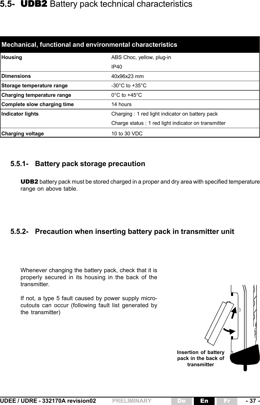 UDEE / UDRE - 332170A revision02 - 37 -FrEnDePRELIMINARYHousing ABS Choc, yellow, plug-inIP40Dimensions 40x96x23 mmStorage temperature range -30°C to +35°CCharging temperature range 0°C to +45°CComplete slow charging time 14 hoursIndicator lights Charging : 1 red light indicator on battery packCharge status : 1 red light indicator on transmitterCharging voltage 10 to 30 VDCMechanical, functional and environmental characteristics5.5- UDB2 UDB2 UDB2 UDB2 UDB2 Battery pack technical characteristics5.5.1- Battery pack storage precaution5.5.2- Precaution when inserting battery pack in transmitter unitUDB2 battery pack must be stored charged in a proper and dry area with specified temperaturerange on above table.Whenever changing the battery pack, check that it isproperly secured in its housing in the back of thetransmitter.If not, a type 5 fault caused by power supply micro-cutouts can occur (following fault list generated bythe transmitter)Insertion of batterypack in the back oftransmitter