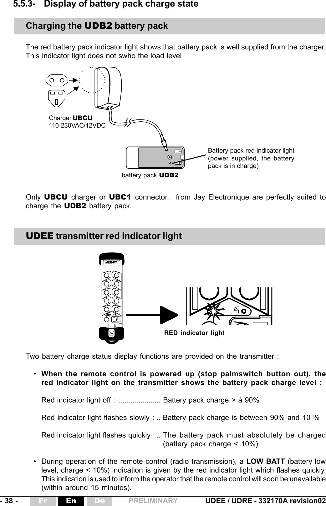 - 38 - UDEE / UDRE - 332170A revision02Fr En De PRELIMINARY él ect ron iqu e5.5.3- Display of battery pack charge stateTwo battery charge status display functions are provided on the transmitter :•When the remote control is powered up (stop palmswitch button out), thered indicator light on the transmitter shows the battery pack charge level :Red indicator light off : ..................... Battery pack charge &gt; à 90%Red indicator light flashes slowly : .. Battery pack charge is between 90% and 10 %Red indicator light flashes quickly : .. The battery pack must absolutely be charged(battery pack charge &lt; 10%)• During operation of the remote control (radio transmission), a LOW BATT (battery lowlevel, charge &lt; 10%) indication is given by the red indicator light which flashes quickly.This indication is used to inform the operator that the remote control will soon be unavailable(within around 15 minutes).Only  UBCU  charger or UBC1  connector,   from Jay Electronique are perfectly suited tocharge the UDB2 battery pack.Charging the UDB2 battery packThe red battery pack indicator light shows that battery pack is well supplied from the charger.This indicator light does not swho the load levelUDEE transmitter red indicator lightRED indicator lightCharger UBCU110-230VAC/12VDCbattery pack UDB2Battery pack red indicator light(power supplied, the batterypack is in charge)