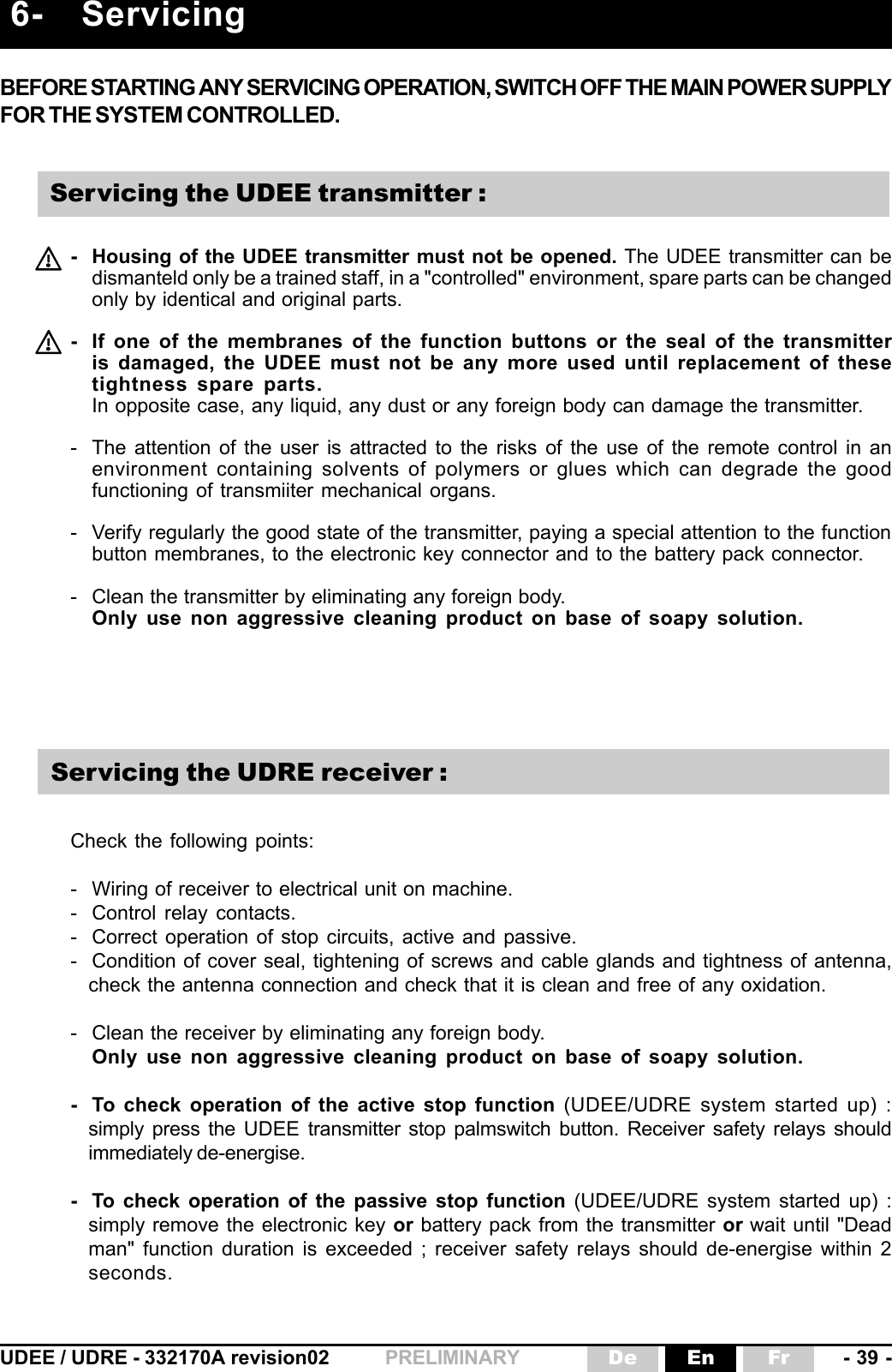 UDEE / UDRE - 332170A revision02 - 39 -FrEnDePRELIMINARYBEFORE STARTING ANY SERVICING OPERATION, SWITCH OFF THE MAIN POWER SUPPLYFOR THE SYSTEM CONTROLLED.- Housing of the UDEE transmitter must not be opened. The UDEE transmitter can bedismanteld only be a trained staff, in a &quot;controlled&quot; environment, spare parts can be changedonly by identical and original parts.- If one of the membranes of the function buttons or the seal of the transmitteris damaged, the UDEE must not be any more used until replacement of thesetightness spare parts.In opposite case, any liquid, any dust or any foreign body can damage the transmitter.- The attention of the user is attracted to the risks of the use of the remote control in anenvironment containing solvents of polymers or glues which can degrade the goodfunctioning of transmiiter mechanical organs.- Verify regularly the good state of the transmitter, paying a special attention to the functionbutton membranes, to the electronic key connector and to the battery pack connector.- Clean the transmitter by eliminating any foreign body.Only use non aggressive cleaning product on base of soapy solution.6- ServicingCheck the following points:- Wiring of receiver to electrical unit on machine.- Control relay contacts.- Correct operation of stop circuits, active and passive.- Condition of cover seal, tightening of screws and cable glands and tightness of antenna,check the antenna connection and check that it is clean and free of any oxidation.- Clean the receiver by eliminating any foreign body.Only use non aggressive cleaning product on base of soapy solution.- To check operation of the active stop function (UDEE/UDRE system started up) :simply press the UDEE  transmitter stop palmswitch button. Receiver safety relays shouldimmediately de-energise.- To check operation of the passive stop function (UDEE/UDRE system started up) :simply remove the electronic key or battery pack from the transmitter or wait until &quot;Deadman&quot; function duration is exceeded ; receiver safety relays should de-energise within 2seconds.Servicing the UDRE receiver :Servicing the UDEE transmitter :